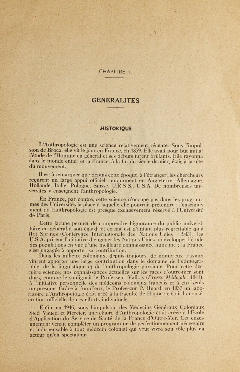 CARACTERES PHYSIQUES EN ANTHROPOLOGIE 9 Le troisième groupe rassemble les sciences qui servent à éclairer ou à étudier les précédentes. Citons, parmj elles, celles qui intéressent plus spécialement l'anthro¬ pologie : la génétique - la statistique - la démographie - la biologie - la biométrie - la médecine - la géographie physique - la météorologie, etc... En ce qui concerne la solidarité de toutes ces disciplines, la démons tration se fera d'elle-même au cours des pages qui vont suivre, car à chaque instant nous ferons appel à Tune ou à l'autre. Ainsi, pour conclure, l'anthropologie officiellement s'inscrit dans le cadre de l'ethnologie et son enseignement au Muséum de Paris constitue l'une des bases de la Chaire d'ethnologie des hommes actuels et fossiles. Pour nous, en ce qui concerne l'objet de ce travail, nous nous en tien¬ drons à l'étude des races humaines d'après leurs caractères physiques, c'est-à-dire à Vanthropologie physique. QU'EST-CE QUE LA RACE ? Nous venons de voir que l'Anthropologie se propose l'étude des races humaines d'après les caractères physiques. Lm Race ^ c'est, du point de l'ue anthropologique, un groupement naturel d'hommes qui, quelles que soient leurs mœurs, leurs langues, leurs nationalités, présentent un ensemble de caractères physi¿}ues, héréditaires, communs, dont les variations sont strictement limitées (Vallois). Chacun de ces termes est lourd dé sens. Un groupement d'hommes de moeurs semblables s'appelle un peuple ou mieux encore : une ethnie, quand il y a seulement même civilisation ou même langue. L'ethnie relève de l'ethnographie. Un groupement d'hommes de même communauté politique forme une nation ou un état. L'étude de la nation relève de l'histoire. Race, ethnie, nation peuvent coïncider dans un même groupement, mais le fait est rare et ne se rencontre actuellement que chez les peuples primitifs (Australiens). Le mot « Race » étant défini, il convient de s'entendre sur la signi¬ fication du terme physique ; pour Vallois, ce mot doit c< embrasser les caractères qui tiennent à la nature même des hommes », c'est-à-dire ci la nature du corps  caractères anatomiques au fonctionnement des organes .. » physiologique^ au mécanisme du cerveau  » psychologiques aux réactions vis-à-vis d'agents pathogènes  » pathologiques D'après la définition, ces caractères sont héréditaires, donc fixes et transmis sans changement des ascendants aux descendants, suivant les lois de Mendel. Ils sont communs à tous les individus dans une race donnée : aussi toute modification sensible traduit un métissage. Enfin, ils sont soumis à certaines variations dont l'amplitude est limitée et propre à la race considérée. Ces variations sont liées à l'influence du milieu. Ainsi telle race, suivant son genre de vie et le oK- mat, présente un comportement psychologique et physiologique (voire