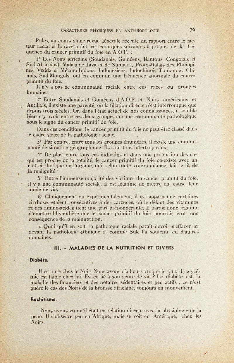 CARACTERES PHYSIQUES EN ANTHRÓPOLCXÍÍE ^ Pales, au cours d'une revue générale récente du rapport entre le iac- teur racial et la race a fait les remarques suivantes à propos de la fré¬ quence du cancer primitif du foie en A O.F. : 1 Les Noirs africains (Soudanais, Guinéens, Bantous, Congolais et Sud-Africains), Malais de Java et de Sumatra, Proto-Malais des Philippin nés, Vedda et Mélano-Indous, Indonésiens, Indochinois Tonkinois, Chi¬ nois, Sud-Mongols, ont en commun une fréquence anormale du cancer primitif du foie. Il n'y a pas de communauté raciale entre ces races ou groupes humains. 2° Entre Soudanais et Guinéens d'A.O.F, et Noirs américains et Antillais, il existe ime parenté, où la filiation directe n'est interrompue que depuis trois siècles. Or, dans l'état actuel de nos connaissances, il semble bien n'y avoir entre ces deux groupes aucune communauté pathologique sous le signe du cancer primitif du foie. Dans ces conditions, le cancer primitif du foie ne peut être classé dans le cadre strict de la pathologie raciale. 3° Par contre, entre tous les groupes énumérés, il existe une commu¬ nauté de situation géographique. Ils sont tous intertropicaux. 4° De plus, entre tous ces individus et dans une proportion des cas qui est proche de la totalité, le cancer primitif du foie co-existe avec un état cirrhotiqiie de l'organe, qui, selon toute vraisemblance, fait le lit de Да malignité. 5° Entre l'immense majorité des victimes du cancer primitif du foie, il y a une communauté sociale. Il est légitime de mettre en cause leur mode de vie. 6° Cliniquement ou expérimentalement, il est apparu que certainès cirrhoses étaient consécutives à des carences, où le défaut des vitamines et des amino-acides tient une part prépondérante; Il paraît donc légitime d'émettre l'hypothèse que le cancer primitif du foie pourrait être une conséquence de la malnutrition. « Quoi qii'il en soit, la pathologie raciale paraît devoir s'effacer ici devant la pathologie ethnique ». comme Suk l'a soutenu, en d'autres domaines. m. - MALADIES DE LA NUTRITION ET DIVERS Diabète. Il est rare chez le Noir. Nous avons d'ailleurs vu que le taux de glycé¬ mie est faible chez lui. Est-ce lié à son genre de vie ? Le diabète est la maladie des financiers et des notaires sédentaires et peu actifs ; ce n'est guère le cas des Noirs de la brousse africaine, toujours en mouvement. Rachitisme. Nous avons vu qu'il était en relation directe avec la physiologie de la peau. Il s'observe peu en Afrique, mais se voit en Amérique, chez les Noirs.