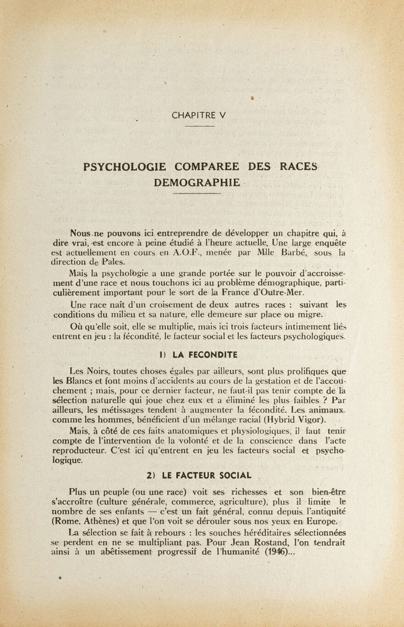 CHAPITRE V PSYCHOLOGIE COMPAREE DES RACES DEMOGRAPHIE Nous.ne pouvons ici entreprendre de développer un chapitre qui, à dire vrai, est encore à peine étudié à l'heure actuelle. Une large enquête est actuellement en cours en A.O.F., menée par Mlle Barbé, sous la direction de Pales. Mais la psycholbgie a une grande portée sur le pouvoir d'accroisse¬ ment d'une race et nous touchons ici au problème démographique, parti¬ culièrement important pour le sort de la France d'Outre-Mer. Une race naît d'un croisement de deux autres races : suivant les conditions du milieu et sa nature, elle demeure sur place ou migre. Où qu'elle soit, elle se multiplie, mais ici trois facteurs intimement liés entrent en jeu : la fécondité, le facteur social et les facteurs psychologique^. I) LA FECONDITE Les Noirs, toutes choses égales par ailleurs, sont plus prolifiques que les Blancs et font moins d'accidents au cours de la gestation et de l'accou¬ chement ; mais, pour ce dernier facteur, ne faut-il pas tenir compte de la sélection naturelle qui joue chez eux et a éliminé les plus faibles ? Par ailleurs, les métissages tendent à augmenter la fécondité. Les animaux,, comme les hommes, bénéficient d'un mélange racial (Hybrid Vigor). Mais, à côté de ces faits anatomiques et physiologiques, il faut tenir compte de l'intervention de la volonté et de la conscience dans l'acte reproducteur. C'est ici qu'entrent en jeu les facteurs social et psycho¬ logique. 2) LE FACTEUR SOCIAL Plus un peuple (ou une race) voit ses richesses et son bien-être s'accroître (culture générale, commerce, agriculture), plus il limite le nombre de ses enfants — c'est un fait général, сопгш depuis l'antiquité (Rome, Athènes) et que l'on voit se dérouler sous nos yeux en Europe. La sélection se fait à rebours : les souches héréditaires sélectionnées se perdent en ne se multipliant pas. Pour Jean Rostand, l'on tendrait ainsi à un abêtissemept progressif de l'humanité (1946)... 9