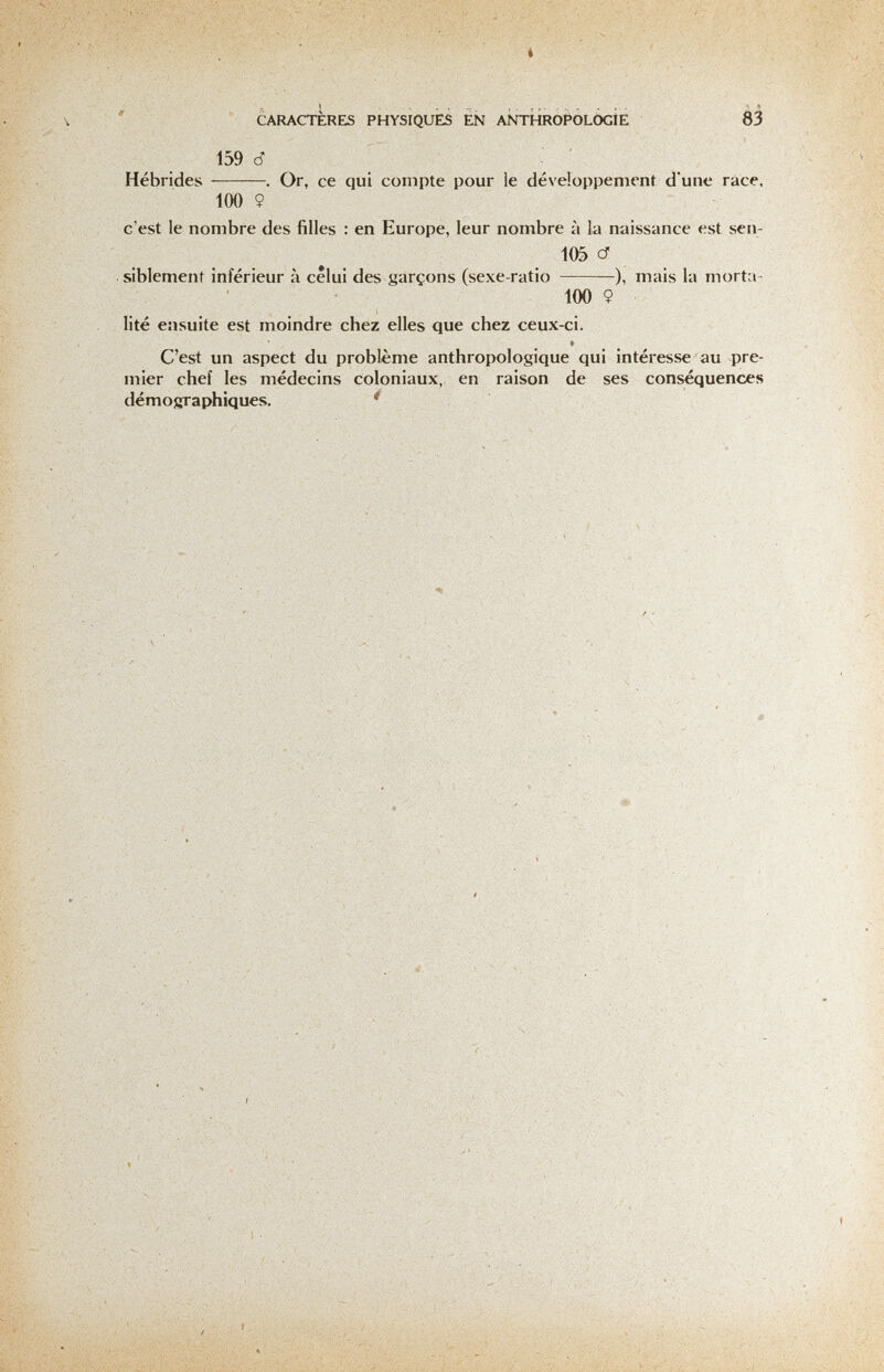 * CARACTERES PHYSIQUES EÑ ANTHROPÓLÒGÌE 83 159 d Hébrides . Or, ce qui compte pour le développement d'une race. 100 9 c'est le nombre des filles : en Europe, leur nombre à la naissance est sen- 105 cf siblement inférieur à celui des garçons (sexe-ratio ), mais la morta- 100 9 lité ensuite est moindre chez elles que chez ceux-ci. 9 C'est un aspect du problème anthropologique qui intéresse au pre¬ mier chef les médecins coloniaux, en raison de ses conséquences démosjaphiques. '