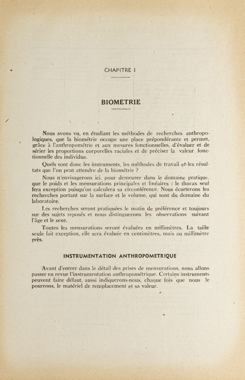 .••..--Л.-- -Л-..'-:-чЧ :-ч.' Л i--:. • , -л' ■■ ' ■'■• ■•■■ s •■•'••. ■ У^. , , CHAPITRE :1 BIOMETRIE ■ ч- V ■ ■ J , I : Nous avons vu, en étudiant les méthodes de recherches anthropo¬ logiques, que la biométrie occupe une place prépondérante et permet, grâce à l'anthropométrie et aux mesures fonctionnelles, d'évaluer et de sérier les proportions corporelles raciales et de préciser la valeur fonc¬ tionnelle des individus. Quels sont donc les instruments, les méthodes de travail etiles résul¬ tats que l'on peut attendre de la biométrie ? Nous n'envisagerons ici, pour demeurer dans le domaine pratique, que le poids et les mensurations principales et linéaires : le thorax seul fera exception puisqu'on calculera sa circonférence. Nous écarterons les recherches portant sur la surface et le volume, qui sont du domaine du laboratoire. Les recherches seront pratiquées le matin de préférence et toujours sur des sujets reposés et nous distinguerons les observations suivant l'âge et le sexe. Toutes les mensurations seront évaluées en millimètres. La taille seule fait exception, elle sera évaluée en centimètres, mais au millimètre près. INSTRUMENTATION ANTHROPOMETRIQUE 'Avant d'entrer dans le détail des prises de mensurations, nous allons passer en revue l'instrumentation anthropométrique. Certains instruments peuvent faire défaut, aussi indiquerons-nous, chaque fois que nous le pourrons, le matériel de remplacement et sa valeur.