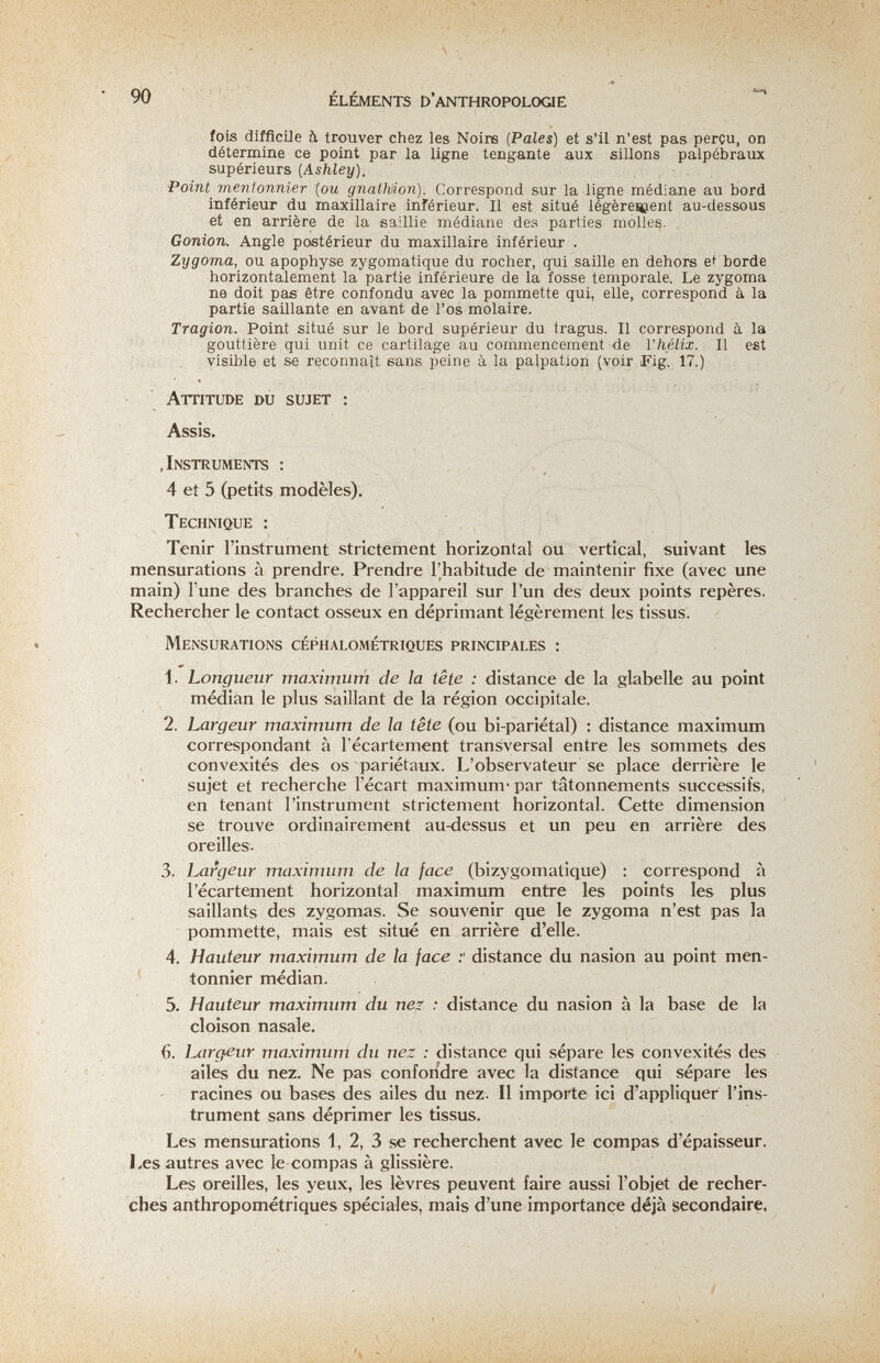 90 ÉLÉMENTS D'anthropologie fois difficile à trouver chez les Noire (Pales) et s'il n'est pas perçu, on détermine ce point par la ligne téngante aux sillons palpébraux supérieurs {Ashley). Point^ mentonnier {ou gnatMon). Correspond sur la ligne médiane au bord inférieur du maxillaire inférieur. Il est situé légèreseient au-dessous et en arrière de la saillie médiane des parties molles. Gonion. Angle postérieur du maxillaire inférieur . Zygoma, ou apophyse zygomatique du rocher, qui saille en dehors e^ borde horizontalement la partie inférieure de la fosse temporale. Le zygoma ne doit pas être confondu avec la pommette qui, elle, correspond à la partie saillante en avant de l'os molaire. Tragion. Point situé sur le bord supérieur du tragus. Il correspond à la gouttière qui unit ce cartilage au commencement de l'hélix. II est visible et se reconnaît sans peine à la palpation (voir Fig. 17.) Attitude du sujet : Assis. .Instruments : 4 et 5 (petits modèles). Technique : Tenir l'instrument strictement horizontal ou vertical, suivant les mensurations à prendre. Prendre l'habitude de maintenir fixe (avec une main) l'une des branches de l'appareil sur l'un des deux points repères. Rechercher le contact osseux en déprimant légèrement les tissus. Mensurations céphalométriques principales : 1. Longueur maximum de la tête : distance de la glabelle au point médian le plus saillant de la région occipitale. 2. Largeur maximum de la tête (ou bi-pariétal) : distance maximum correspondant à l'écartement transversal entre les sommets des convexités des os pariétaux. L'observateur se place derrière le sujet et recherche l'écart maximum* par tâtonnements successifs, en tenant l'instrument strictement horizontal. Cette dimension se trouve ordinairement au-dessus et un peu en arrière des oreilles. 3. Largeur maximum de la face (bizygomatique) : correspond à l'écartement horizontal maximum entre les points les plus saillants des zygomas. Se souvenir que le zygoma n'est pas la pommette, mais est situé en arrière d'elle. 4. Hauteur maximum de la face distance du nasion au point men¬ tonnier médian. 5. Hauteur maximum du nez : distance du nasion à la base de la cloison nasale. 6. Largeur maximum du nez : distance qui sépare les convexités des ailes du nez. Ne pas confondre avec la distance qui sépare les racines ou bases des ailes du nez. Il importe ici d'appliquer l'ins¬ trument sans déprimer les tissus. Les mensurations 1, 2, 3 se recherchent avec le compas d'épaisseur. Les autres avec le compas à glissière. Les oreilles, les yeux, les lèvres peuvent faire aussi l'objet de recher¬ ches anthropométriques spéciales, mais d'une importance déjà secondaire,