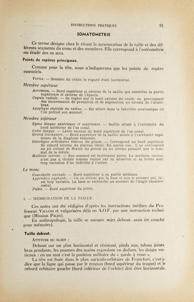 I - .-  ' INSTRUCTIONS PRATIQUES SOMATOMETRIE Ce terme désigne chez le vivant la mensuration de la taille et des dif¬ férents segments du tronc et des membres. Elle correspond à l'ostéométrie ou étude des os secs. \ Poinfs de repères principaux. Comme pour la tete, noiis n'indiquerons que les points de repère essentiels. Vertex. — Sommet du crâne, le regard étant horizontal. Membre suf>érieur Acromion. — Bord supérieur et externe de la saillie qui constitue la partie supérieure et externe de l'épaule. Cupule radiale. —- Se repère sur le bord externe du coude en provoquant des mouvements de pronation et de eupination au niveau de l'avant- bras. Apophyse styloïde du radius. — Est située dans la tabatière anatomique où l'on perçoit son sommet. Membre inférieur ' Epine iliaque antérieure et supérieure. — Saillie située à l'extrémité du bord antérieur de l'os coxal. Crête iliaque. — Lèvre externe du bord supérieur de l'os coxal. Grand trochanter. — Bord supérieur de la saillie située à l'extrémité supé¬ rieure de la diaphyse fémorale. Interligne articulaire interne du genou. —Correspond au bord supérieur du rebord interne du' plateau tibial. En aucun cas,, il ne correspond au pli cutané de flexion du genou ou au niveau passant par le som¬ met de la rotule. Malléole interne. — Son sommet est facilement perçu. La malléole externe n'est pas à choisir comme repère car sa situation et sa forme sont trop variables d'un individu à l'autre. , Le tronc Fourchette sternale. — Bord supérieur à sa partie médiane. Appendice xyphoïde. — On ne retient que la base et non le sommet qui, lu:, est trop variable. La base se recherche au sommet de l'angle Chondro^ costal. Pubis. — Bord supérieur du pubis. 1. —• MENSURATION DE LA TAILLE Ces notes ont été rédigées d'après les instructions inédites du-Pro- fesseur Vallois et vulgarisées déjà en A.O.F. par une instruction techni¬ que (Mission Pales). En anthropologie, la taille se mesure sujet debout, assis (et couché pour mémoire). Taille debout. Attitude du sujet : Debout sur un plan horizontal et résistant, pieds nus, talons joints bras pendants, les paumes des mains regardant en dedans, les doigts ver¬ ticaux : en un rriot c'est la position militaire du « garde à vous ». La itête est fixée dans le plan auriculo-orbitaire de Francfort, c'est-à- dire que la ligne qui passe par le tragion (bord supérieur du tragus) et le rebord orbitaire gauche (bord inférieur de l'orbite) doit être horizontale^