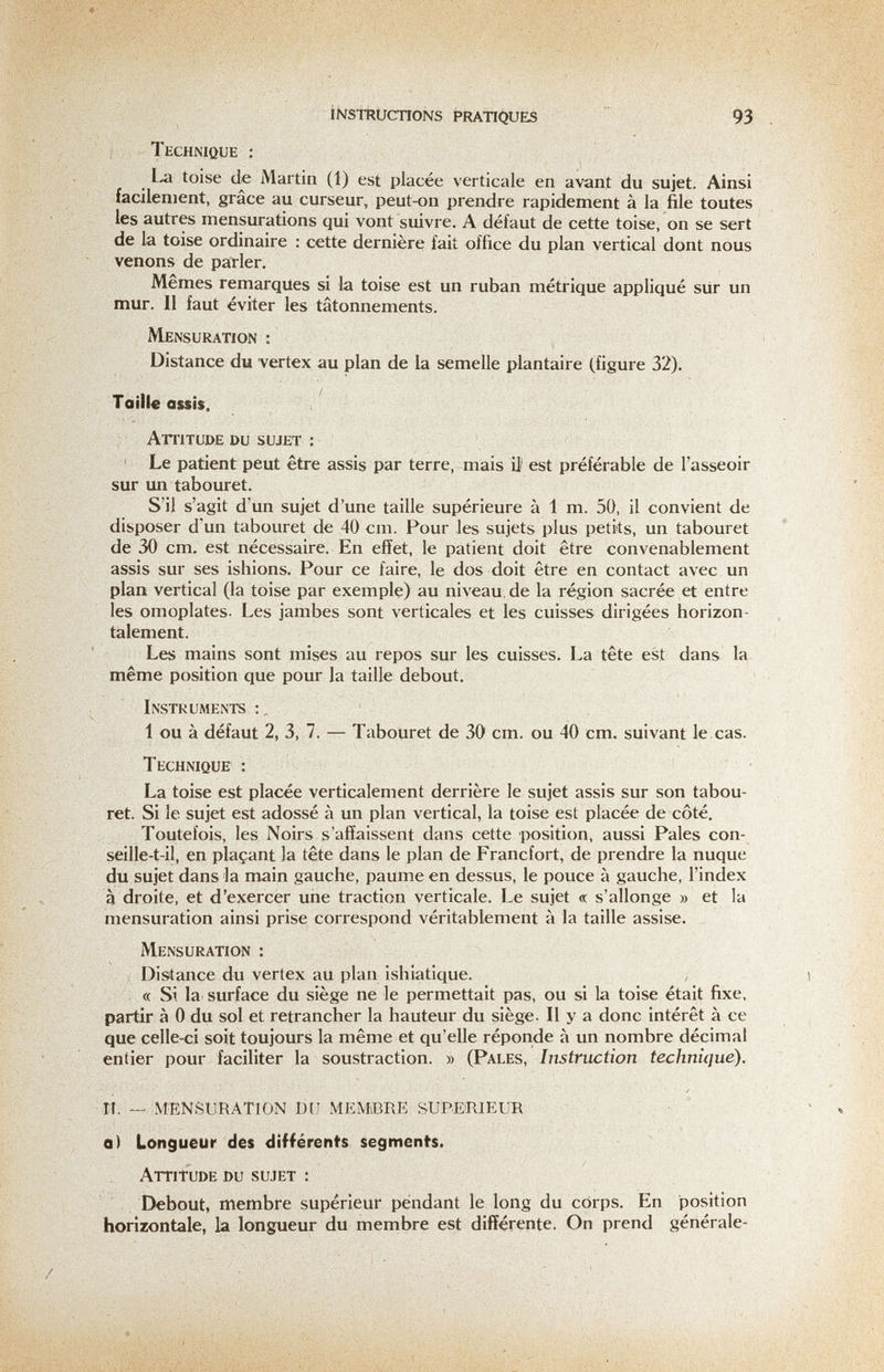 íÑSTRUcnoNs Pratiques 93 Technique : La toise de Martin (1) est placée verticale en avant du sujet. Ainsi facilement, grace au curseur, peut-on prendre rapidement à la file toutes les autres mensurations qui vont suivre. A défaut de cette toise, on se sert de la toise ordinaire : cette dernière fait office du plan vertical dont nous venons de parler. Mernes remarques si la toise est un ruban métrique appliqué sûr un mur. II faut éviter les tâtonnements. Mensuration : Distance du vertex au plan de la semelle plantaire (figure 32). Taille assis. Attitude du sujet ; Le patient peut être assis par terre, mais U' est préférable de l'asseoir sur un tabouret. S'il s'agit d'un sujet d'une taille supérieure à 1 m. 50, il convient de disposer d'un tabouret de 40 cm. Pour Jes sujets plus petits, un tabouret de 30 cm. est nécessaire. En effet, le patient doit être convenablement assis sur ses ishions. Pour ce faire, le dos doit être en contact avec un plan vertical (la toise par exemple) au niveau, de la région sacrée et entre les omoplates. Les jambes sont verticales et les cuisses dirigées horizon¬ talement. Les mains sont mises au repos sur les cuisses. La tête est dans la même position que pour la taille debout. Instruments 1 ou à défaut 2, 3, 7. — Tabouret de 30 cm. ou 40 cm. suivant le cas. Technique : La toise est placée verticalement derrière le sujet assis sur son tabou¬ ret. Si le sujet est adossé à un plan vertical, la toise est placée de côté. Toutefois, les Noirs s'affaissent dans cette position, aussi Pales con- seille-t-il, en plaçant la tête dans le plan de Francfort, de prendre la nuque du sujet dans la main gauche, paume en dessus, le pouce à gauche, l'index à droite, et d'exercer une traction verticale. Le sujet « s'allonge » et la mensuration ainsi prise correspond véritablement à la taille assise. Mensuration : Distance du vertex au plan ishiatique. « Si la surface du siège ne le permettait pas, ou si la toise était fixe, partir à 0 du sol et retrancher la hauteur du siège. Il y a donc intérêt à ce que celle-ci soit toujours la même et qu'elle réponde à un nombre décimal entier pour faciliter la soustraction. » (Pales, Instruction technique). ri. — MENSURATION DtJ MEMvBRE SUPERIEUR q) Longueur des différents segments. Attitude du sujet : Debout, membre supérieur pendant le long du corps. En position horizontale, la longueur du membre est différente. On prend générale-