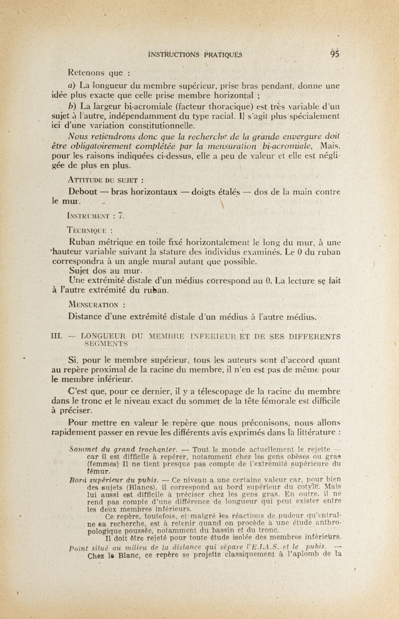 ' iisTStKÜCtlONS PRATIQUÉS > 9^ -, Retenons que : a) La longueur du membre supérieur, prise bras pendant, donne une idée plus exacte que celle prise membre horizontal ; b) La largeur bi-acromiale (facteur thoracique) est très variable d'un sujet à l'autre, indépendamment du type racial. Il s'agit plus spécialement ici d'une variation constitutionnelle. Nous retiendrons donc que la recherche de la grande envergure doit être obligatoirement comj^létée par la mensuration bi-acromiale. Mais, pour les raisons indiquées ci-dessus, elle a peu de valeur et elle est aégli- gée de plus en plus. Attitude du sujet : Debout — bras horizontaux — doigts étalés — dos de la main contre le mui'. _ L\stri;mEì\t : 7. Technique : \ Ruban métrique en toile fixé horizontalement le long du mur, à une •hauteur variable suivant la stature des individus examinés. Le 0 du ruban correspondra à un angle mural autant que possible. Sujet dos au mur. Une extrémité distale d'un médius correspond au 0. La lecture se fait à l'autre extrémité du ruban. Mensuration : Distance d'une extrémité distale d'un médius à l'autre médius. III. — LONGUEUR-DU MEMBRE INFERIEUR ET DE SES DIFFERENTS SEGMENTS , Si, pour le membre supérieur, tous les auteurs sont d'accord quant au repère proximal de la racine du membre, il n'en est pas de même pour le membre inférieur. C'est que, pour ce dernier, il y a télescopage de la racine du membre dans le tronc et le niveau exact du sommet de la tête fémorale est difficile à préciser. Pour mettre en valeur le repère que nous préconisons, nous allons rapidement passer en revue les différents avis exprimés dans la littérature : Sommet du grand trochanter. —, Tout le monde actuellement le rejette — car il est difficile à repérer, notamment chez les gens obèses ou gras (femmes) Il ne tient presque pas compte de l'extrémité supérieure du fémur. Bord supérieur du pubis. — Ce niveau a une certaine valeur car, pour bien des sujets (Blancs), il correspond au bord supérieur du cotylB'. Mais lui aussi est idifflcile à préciser chez les gens gras. En outre, il ne rend pas compte d'une différence de longueur qui peut exister entre les deux membres inférieurs. ■ Ce repère, toutefois, et malgré les réactions de pudeur qu'entraî¬ ne sa recherche, est à retenir quand on procède à une étude anthro¬ pologique poussée, notamment du bassin et du tronc. Il doit être rejeté pour toute étude isolée des membres inférieurs. Point situé au milieu de la distance qui sépare VE.I.A.S.'Ct le pubis. — Chez le Blanc, ce repère se projette classiquement à l'aplomb de la