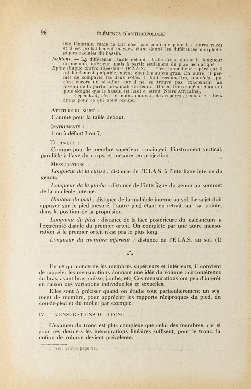 96 Eléments d'anthropologie- tête fémorale, mais ce fait n'est pas confirmé pour les autres races et il est probablement inexact, étant donné les différences morpholo¬ giques raciales du bassin. Ischions. différence : taille deibout - taille assis, donne la longueur du membre inférieur, mais à partir seulement du plan iechiatiaue. Epine iliaque antéro-supérieure (E.LA.S.) — C'est le meilleur repère'car il est facilement palpable, même chez les sujets gras. En outre, il per¬ met de comparer les deux côtés. Il faut reconnaître, toutefois, que c'est encore un pis-aller, car il ne se trouve pas exactement au niveau de la partie proximale du fémur. Il s'en trouve même d'autant plus éloigné que le bassin est haut et étroit (Noirs Africains). Cependant, c'est le moins mauvais des repères et nous le retien¬ drons pour ce qui nous occupe. Attitude du sujet : Comme pour la taille debout. Instruments : 1 ou à défaut 3 ou 7. Technique : Comme pour le membre supérieur : maintenir l'instrument vertical, parallèle à l'axe du corps, et mesurer en projection. , Mensurations : Longueur de la cuisse : distance de l'E.I.A.S- à l'interligne interne du genou. Longueur de la jambe : distance de l'interligne du genou au sommet de la malléole interne. Hauteur du ¡^ied : distance de la malléole interne au sol. Le sujet doit appuyer sur le pied mesuré, l'autre pied étant en retrait sur sa pointe, dans la position de la propulsion. Longueur du ¡>ied y distance de la face postérieure du calcanéum à l'extrémité distale du premier orteil. On complète par une autre mensu¬ ration si le premier orteil n'est pas le plus long. Longueur du membre inférieur distance de l'E.I.A.S. au sol. (1) * ♦ * En ce qui concerne les membres supérieurs et inférieurs, il convient de rappeler les mensurations donnant une idée du volume : circonférence du bras, avant-bras, cuisse, jambe, etc. Ces mensurations ont i)eu d'intérêt en raison des variations individuelles et sexuelles. Elles sont à préciser quand on étudie tout particulièrement un seg¬ ment de membre, pour apprécier les rapports réciproques du pied, du cou-de-pied et du mollet par exemple. IV. — MENSURATIONS DU TRONC L'txamen du tronc est plils complexe que celui des membres, car si pour ces derniers les mensurations linéaires suffisent, pour le tronc, la nofion de volume devient prévalente. (1) Voir renvoi page 94. ' : ' ' ■, ■ .