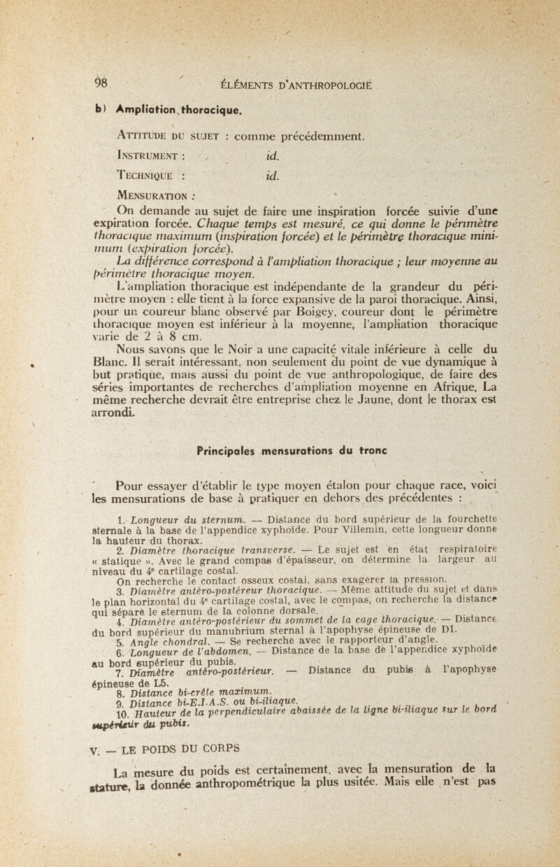 98 ÉLÉMENTS. D'ANTHROPOLOGÍÉ Ь) Ampliation^t-horacique. Attitude du sujet : comme précédemment. Instrument : ^ id. Technique ; id. Mensuration : ' On demande au sujet de faire une inspiration forcée suivie d'ime expiration forcée. Chaque temías est mesuré, ce qui donne le périmètre thoracique maximum {insffiration forcée) et le périmètre thoracique mini¬ mum (expiration forcée). La différence correspond à l'ampliation thoracique ; leur moyenne au périmètre thoracique moyen. L'ampliation thoracique est indépendante de la grandeur du péri¬ mètre moyen : elle tient à la force expansive de la paroi thoracique. Ainsi, pour un coureur blanc observé par Boigey, coureur dont le périmètre ihoracique moyen est inférieur à la moyenne, l'ampliation thoracique varie de 2 à 8 cm. Nous savons que le Noir a une capacité vitale inférieure à celle du Blanc. Il serait intéressant, non seulement du point de vue dynamique à but pratique, mais aussi du point de vue anthropologique, de faire des séries importantes de recherches d'ampliation moyenne en Afrique. La même recherche devrait être entreprise chez le Jaune, dont le thorax est arrondi. Principales mensurations du frone Pour essayer d'établir le type moyen étalon pour chaque race, voici les mensurations de base à pratiquer en dehors des précédentes : 1. Longueur du sternum. — Distance du bord supérieur de la fourchette sternale à la base de l'appendice xyphoïde. Pour Villemin, cette longueur donne la hauteur du thorax. 2. Diamètre thoracique transverse. — Le sujet est en état respiratoire « statique ». Avec le grand compae d'épaisseur, on détermine la largeur au niveau du 4° cartilage costal. On recherche le contact osseux costal, sans exagérer la pression. 3. Diamètre antéro-postéreur thoracique. — Même attitude du sujet et dans le plan horizontal du 4® cartilage costal, avec le compas, on recherche la distance qui séparé le sternum de la colonne dorsale. 4. Diamètre antéro-postérieur du sommet de la cage thoracique.-— Distance du bord supérieur du manubrium sternal à l'apophyse épineuse de Dl. 5. Angle chondral. — Se recherche avec le rapporteur d'angle. 6. Longueur de l'abdomen. — Distance de la base de l'appendice xyphoïde au bord supérieur du pubis. 7. Diamètre antéro-postérieur. — Distance du pubiß à 1 apophyse épineuse de L5. 8. Distance Ы-crête maximum. 9. Distance bi-E.I.A.S. ou Ы-iliaque ^ . . 10. Hauteur de la perpendiculaire abaissée de la ligne bi-üiaque sur le bord tupiritür du pubis. У; _ le POIDS DU CORPS La mesure du poids est certainement, avec la mensuration de la stature, la donnée anthropométrique la plus usitée. Mais elle n'est pas V . ,■ . I t  • ■ . ■Л'. -■4