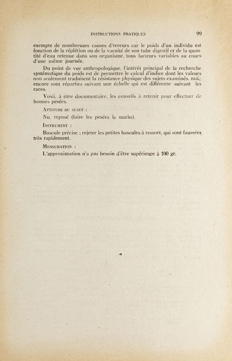 INSTRUCTIONS PRATIQUES 99 exempte de nombreuses causes d'erreurs car le poids d'un individu est fonction de la réplétion ou de la vacuité de son tube digestif et de la quan¬ tité d'eau retenue dans son organisme, tous facteurs variables au cours d'une même journée. Du point de vue anthropologique, l'intérêt principal de la recherche systématique du poids est de permettre le calcul d'indice dont les valeurs non seulement traduisent la résistance physique des sujets examinés, тсЦ' encore sont réparties suivant une échelle qui est différente suivant les races. Voici, à titre documentaire, les conseils à retenir pour effectuer de bonnes pesées. Attitude du sujet : Nu, reposé (faire les pesées le matin). Instrument : ' Bascule précise ; rejeter les petites bascules à ressort, qui sont faussées très rapidement. Mensuration : L'approximation n'a pas besoin d'être supérieure à 100 gr. ■ ■ ■ Л Л