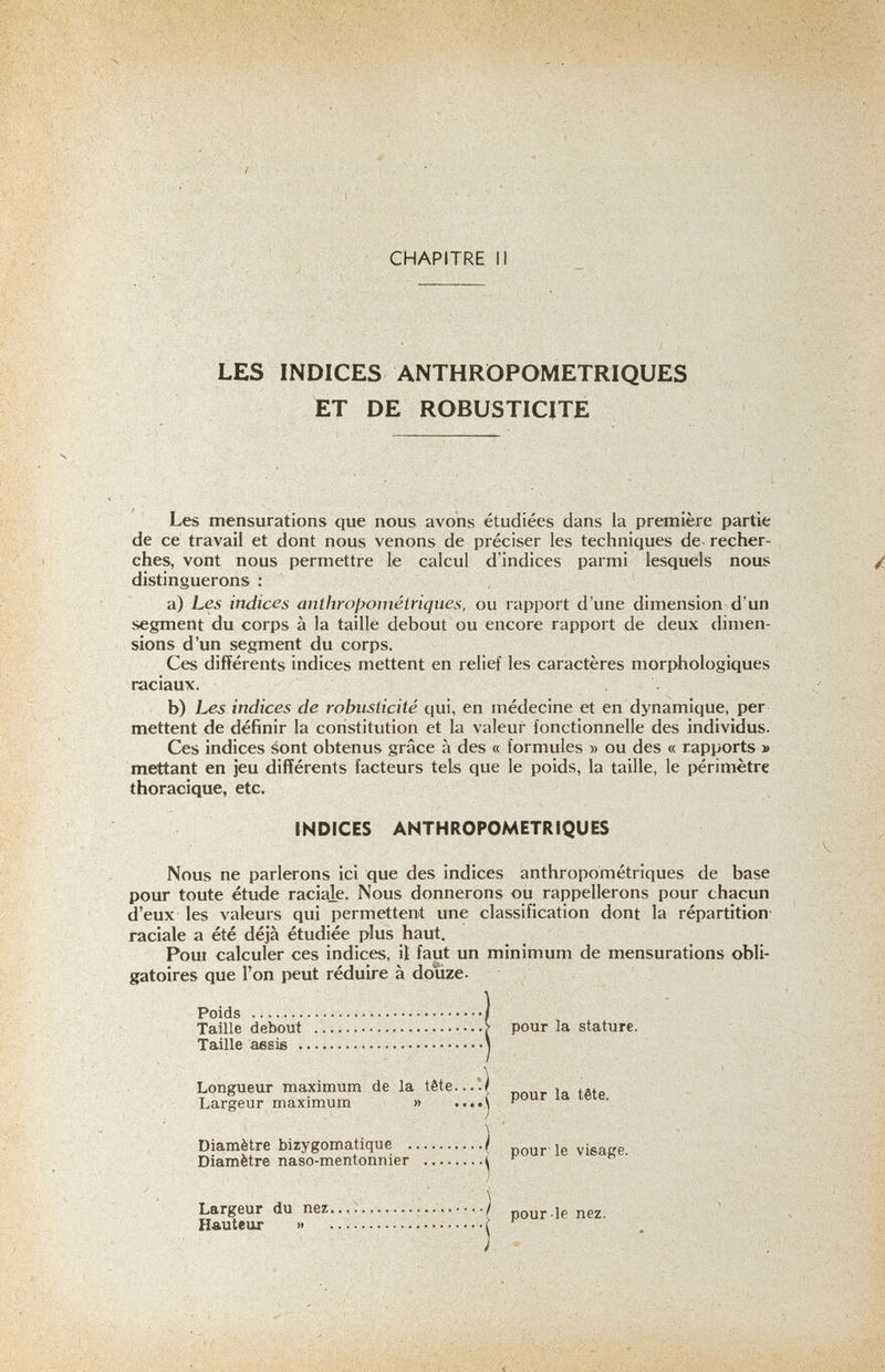 CHAPITRE II LES INDICES ANTHROPOMETRIQUES ET DE ROBUSTICITE Les mensurations que nous avons étudiées dans la première partie de ce travail et dont nous venons de préciser les techniques de. recher¬ ches, vont nous permettre le calcul d'indices parmi lesquels nous distinguerons : , a) Les indices anthrojjométriques, ou rapport d'une dimension d'un segment du corps à la taille debout ou encore rapport de deux dimen¬ sions d'un segment du corps. Ces différents indices mettent en relief les caractères morphologiques raciaux. b) Les indices de robusticité qui, en médecine et en dynamique, per mettent de définir la constitution et la valeur fonctionnelle des individus. Ces indices sont obtenus grâce à des « formules » ou des « rapports » mettant en jeu différents facteurs tels que le poids, la taille, le périmètre thoracique, etc. INDICES ANTHROPOMETRIQUES Nous ne parlerons ici que des indices anthropométriques de base pour toute étude raciale. Nous donnerons ou rappellerons pour chacun d'eux les valeurs qui permettent une classification dont la répartition- raciale a été déjà étudiée plus haut. Poui calculer ces indices, il faut un minimum de mensurations obli¬ gatoires que l'on peut réduire à douze. Poids   Taille debout \ pour la stature. Taille aesis  Longueur maximum de la tête...*.| , ,д, T QT-nroni. rnavimum » ....A P • ^omatique | pour le visage. -mentonnier 4 ^ Diamètre bizygomatique ) Diamètre naso-mentonnier j Largeur du nez  / pour-le nez. Hauteur »  ^