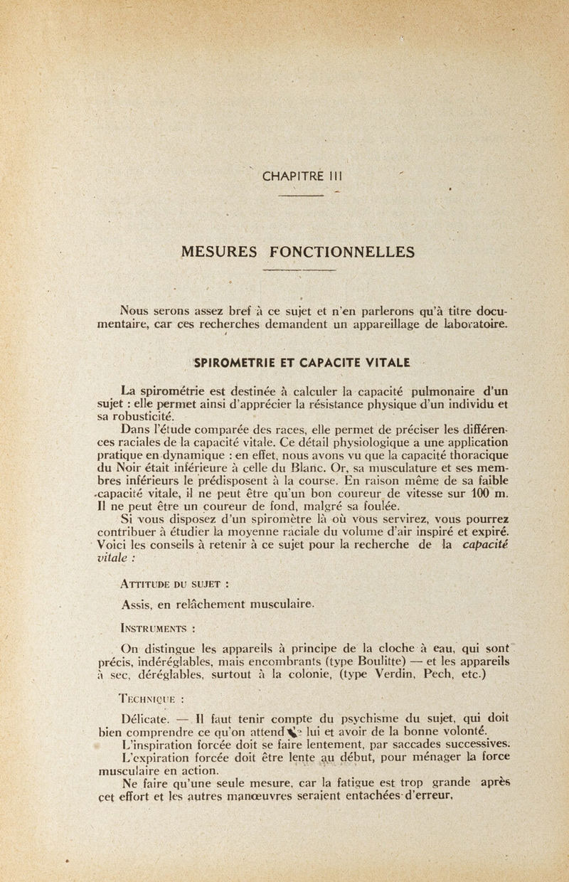 CHAPITRE III -i''ГЙ MESURES FONCTIONNELLES Ч - '■ Nous serons assez bref à ce sujet et n'en parlerons qu'à titre docu¬ mentaire, car ces recherches demandent un appareillage de laboratoire. SPIROMETRIE ET CAPACITE VITALE La spirometrie est destinée à calculer la capacité pulmonaire d'un sujet : elle permet ainsi d'apprécier la résistance physique d'un individu et sa robusticité. Dans l'étude comparée des races, elle permet de préciser les différen¬ ces raciales de la capacité vitale. Ce détail physiologique à une application pratique en dynamique : en effet, nous avons vu que la capacité thoracique du Noir était inférieure à celle du Blanc. Or, sa musculature et ses mem¬ bres inférieurs le prédisposent à la course. En raison même de sa faible .capacité vitale, il ne peut être qu'un bon coureur de vitesse sur 100 m. Il ne peut être un coureur de fond, malgré sa foulée. Si vous disposez d'un spiromètre là où vöus servirez, vous pourrez contribuer à étudier la moyenne raciale du volume d'air inspiré et expiré. Voici les conseils à retenir à ce sujet pour la recherche de la capacité vitale : Attitude du sujet : Assis, en relâchement musculaire. Instruments : , On distingue les appareils à principe de la cloche à eau, qui sont précis, indéréglables, mais encombrants (type Boulitte) — et les appareils à sec, déréglables, surtout à la colonie, (type Verdín, Pech, etc ) Technique : Délicate. — Il faut tenir compte du psychisme du sujet, qui doit bien comprendre ce qu'on attend lui et avoir de la bonne volonté. L'inspiration forcée doit se faire lentement, par saccades successives; L'expiration forcée doit être lente ^u début, pour ménager la force musculaire en action. Ne faire qu'une seule mesure, car la fatigue est trop grande après çet effort et les autres manœuvres seraient entachées-d'erreur, -..л',