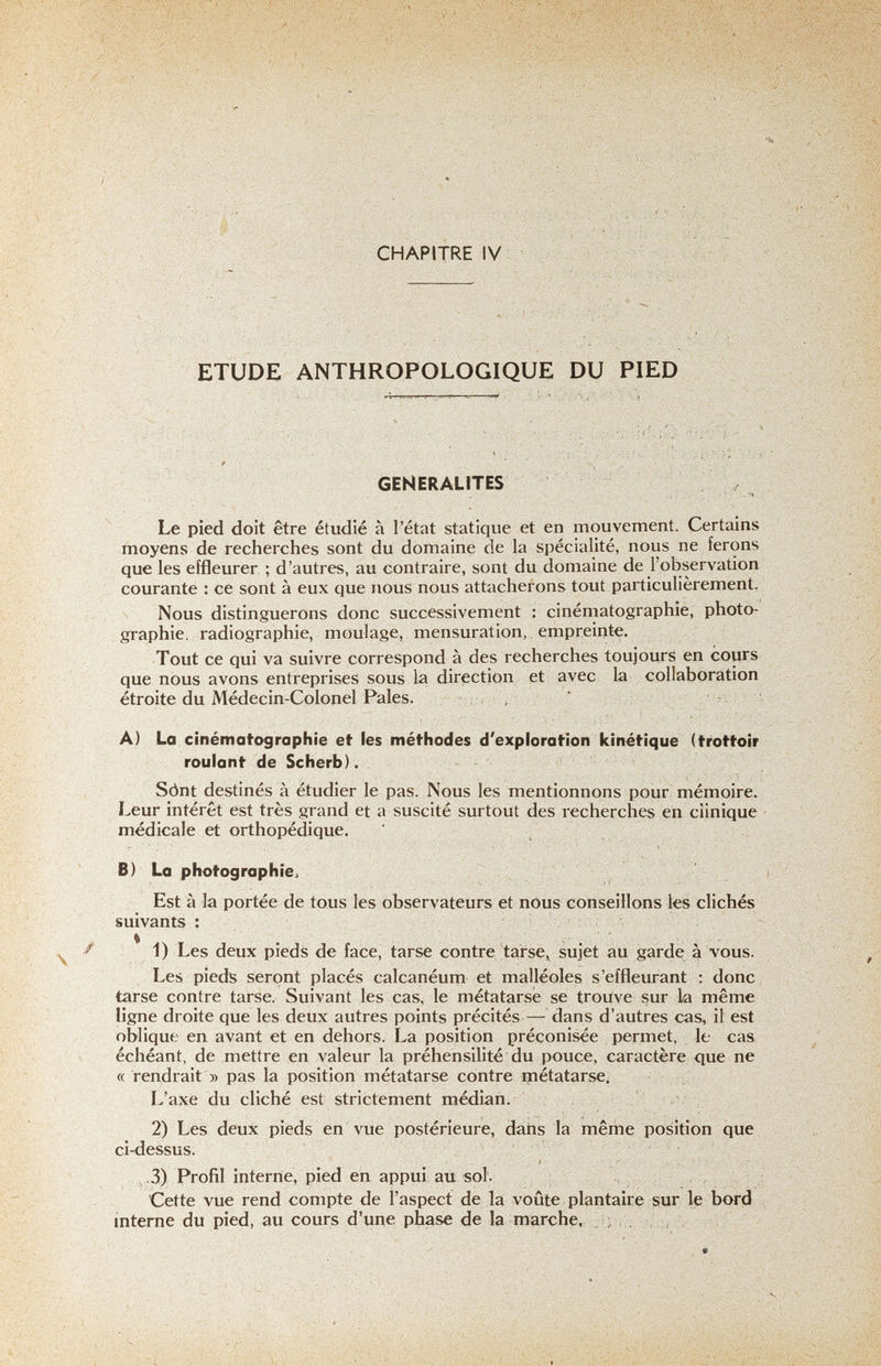 ETUDE ANTHROPOLOGIQUE DU PIED GENERALITES r Le pied doit être étudié à l'état statique et en mouvement. Certains moyens de recherches sont du domaine de la spécialité, nous ne ferons que les effleurer ; d'autres, au contraire, sont du domaine de l'observation courante : ce sont à eux que nous nous attacherons tout particulièrement, Nous distinguerons donc successivement : cinématographie, photo¬ graphie. radiographie, moulage, mensuration, empreinte. Tout ce qui va suivre correspond à des recherches toujours en cours que nous avons entreprises sous la direction et avec la collaboration étroite du Médecin-Colonel Pales. , A) La cinématographie et les méthodes d'exploration kinétique (trottoir roulant de Scherb). Sònt destinés à étudier le pas. Nous les mentionnons pour mémoire. Leur intérêt est très grand et a suscité surtout des recherches en clinique médicale et orthopédique. B) La photographie^ i Est à la portée de tous les observateurs et nous conseillons les clichés suivants : 1) Les deux pieds de face, tarse contre tarse, sujet au garde à vous. Les pieds seront placés calcanéum et malléoles s'effleurant : donc tarse contre tarse. Suivant les cas, le métatarse se trouve sur la même ligne droite que les deux autres points précités — dans d'autres cas, il est oblique en avant et en dehors. La position préconisée permet, le cas échéant, de mettre en valeur la préhensilité du pouce, caractère <iue ne c( rendrait » pas la position métatarse contre inétatarse. L'axe du cliché est strictement médian. 2) Les deux pieds en vue postérieure, dans la même position que ci-dessus. •3) Profil interne, pied en appui au sol. Cette vue rend compte de l'aspect de la voûte plantaire sur le bwd interne du pied, au cours d'une phase de la marche, ; , ; , ; v