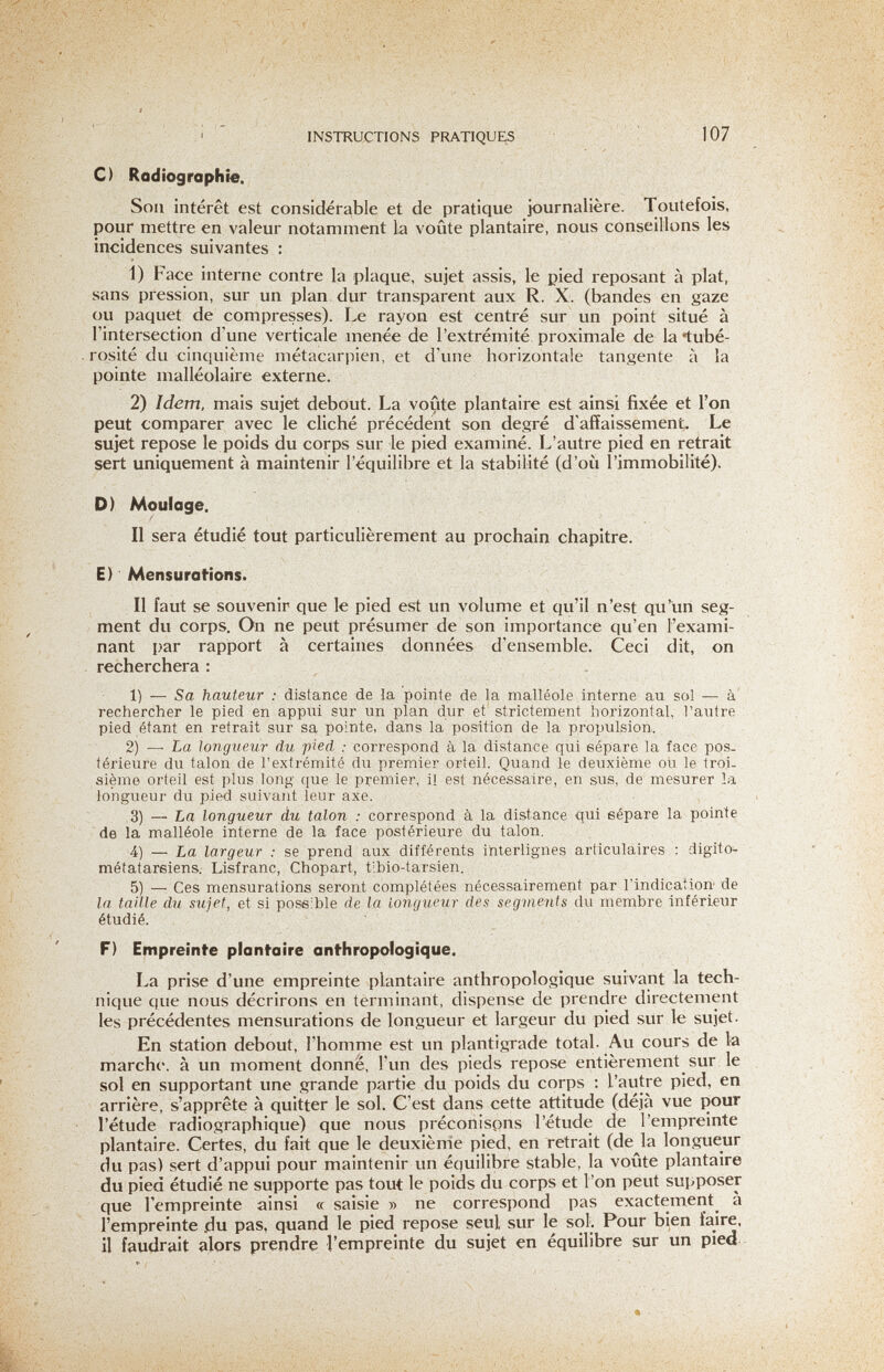 INSTRUCTIONS PRATIQUES 107 C) Radiographie. Sou intérêt est considérable et de pratique journalière. Toutefois, pour mettre en valeur notamment la voûte plantaire, nous conseillons les incidences suivantes : 1) Face interne contre la plaque, sujet assis, le pied reposant à plat, sans pression, sur un plan dur transparent aux R. X. (bandes en gaze ou paquet de compresses). Le rayon est centré sur un point situé à l'intersection d une verticale menée de l'extrémité proximale de la tubé- rosité du cinquième métacarpien, et d'une horizontale tangente à la pointe malléolaire externe. 2) Idem, mais sujet debout. La voûte plantaire est ainsi fixée et l'on peut comparer avec le cliché précédent son degré d'affaissement. Le sujet repose le poids du corps sur le pied examiné. L'autre pied en retrait sert uniquement à maintenir l'équilibre et la stabilité (d'où l'immobilité). D) Moulage, Il sera étudié tout particulièrement au prochain chapitre. E) Mensurations. Il faut se souvenir que le pied est un volume et qu'il n'est qu'un seg¬ ment du corps. On ne peut présumer de son importance qu'en l'exami¬ nant par rapport à certaines données d'ensemble. Ceci dit, on recherchera : 1) — Sa hauteur ; distance de la pointe de la malléole interne au sol — à' rechercher le pied en appui sur un plan dur et strictement horizontal, l'autre pied étant en retrait sur sa pointe, dans la position de la propulsion, 2) — La longueur du pied : correspond à la distance qui eépare la face pos. térieure du talon de l'extrémité du premier orteil. Quand le deuxième où le troi¬ sième orteil est plus long que le premier, il est nécessaire, en sus, de mesurer la longueur du pied suivant leur axe. 3) — La longueur du talon : correspond à la distance qui eépare la pointe de la malléole interne de la face postérieure du talon, 4) — La largeur : se prend aux différents interlignes articulaires : digito- métatareiens. Lisfranc, Chopart, tibio-tarsien. 5) — Ces mensurations seront complétées nécessairement par l'indication de la taille du sujet, et si possible de la longueur des seginents du membre inférieur étudié. F) Empreinte planfaire anthropologique. La prise d'une empreinte plantaire anthropologique suivant la tech¬ nique que nous décrirons en terminant, dispense de prendre directement les précédentes mensurations de longueur et largeur du pied sur le sujet. En station debout, l'homme est un plantigrade total. Au cours de la marche, à un moment donné, l'un des pieds repose entièrement sur le sol en supportant une grande partie du poids du corps ; l'autre pied, en arrière, s'apprête à quitter le sol. C'est dans cette attitude (déjà vue pour l'étude radiographique) que nous préconisons l'étude de l'empreinte plantaire. Certes, du fait que le deuxième pied, en retrait (de la lon.gueur du pas) sert d'appui pour maintenir vm équilibre stable, la voûte plantaire du pied étudié ne supporte pas tout le poids du corps et l'on peut sui^poser que l'empreinte ainsi « saisie » ne correspond pas exactement^ à l'empreinte du pas, quand le pied repose seul sur le sol. Pour bien faire, il faudrait alors prendre l'empreinte du sujet en équilibre sur un pied