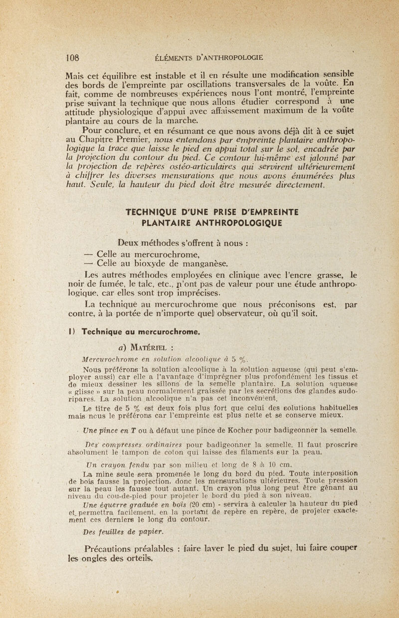 108 ÉLÉMENTS D'anthropologie Mais cet équilibre est instable et il en résulte une modification sensible des bords de l'empreinte par oscillations transversales de la voûte. En fait, comme de nombreuses expériences nous l'ont montré, l'empreinte prise suivant la technique que nous allons étudier correspond à une attitude physiologique d'appui avec affaissement maximum de la voûte plantaire au cours de la marche. Pour conclure, et en résumant ce que nous avons déjà dit à ce sujet au Chapitre Premier, nous entendons fjar ßmf>reinte ¡plantaire ünthrofio- logiqiie la trace que laisse te fyied en apf>ui total sur le sol, encadrée par la projection du contour du pied. Ce contour lui-même est jalonné par la projection de repères ostéo-articuldires qui servirent ultérieurement à chiffrer les diverses mensurations que nous avons énumérées plus haut. Seule, la hauteur du pied doit être mesurée directement. TECHNIQUE D'UNE PRISE D'EMPREINTE PLANTAIRE ANTHROPOLOGIQUE Deux méthodes s'offrent à nous : — Celle au mercurochrome, — Celle au bioxyde de manganèse. Les autres méthodes employées en clinique avec l'encre grasse, le noir de fumée, le talc, etc., p'ont pas de valeur pour une étude anthropo¬ logique. car elles sont trop imprécises. La technique au mercurochrome que nous préconisons est, par contre, à la portée de n'importe quel observateur, où qu'il soit. I) Technique au mercurochrome. a) Matériel : Mercurochrome en solution alcoolique à 5 %. Nous préférons la solution alcoolique à la solution aqueuse (qui peut s'em¬ ployer aussi) car elle a l'avantage d'imprégner plus profondément les tissus et de mieux dessiner les sillons' de la semelle plantaire. La solution nqueuee « glisse » sur la peau normalement graissée par les sécrétions des glandes sudo- ripares. La solution alcoolique n'a pas cet inconvénient. Le titre de 5 % est deux fois plus fort que celui des eolutions haibituelles mais nous le préférons car l'empreint« est plus nette et se conserve mieux. - Une pince en Г ou à défaut une pince de Kocher pour badigeonner la semelle. Des compresses ordinaires pour badigeonner la semelle. Il faut proscrire absolument le tampon de coton qui laisse des filaments eur la peau. Un crayon fendu par son milieu et long de 8 à 10 cm. La mine seule sera promenée le long du bord du pied. Toute interposition ide bois fausse la projection, donc les mensurations ultérieures. Toute pression sur la peau les fausse tout autant. Un crayon plus long peut être gênant au niveau du cou-de-pied pour projeter le bord du pied à son niveau. Une équerre graduée en bois (20 cm) - servira à calculer la hauteur du pied et, permettra facilement, en la portant de repère en repère, de projeter exacte¬ ment ces derniers le long du contour. Des feuilles de ■papier. Précautions préalables : faire laver le pied du sujet, lui faire couper les ongles des orteils.