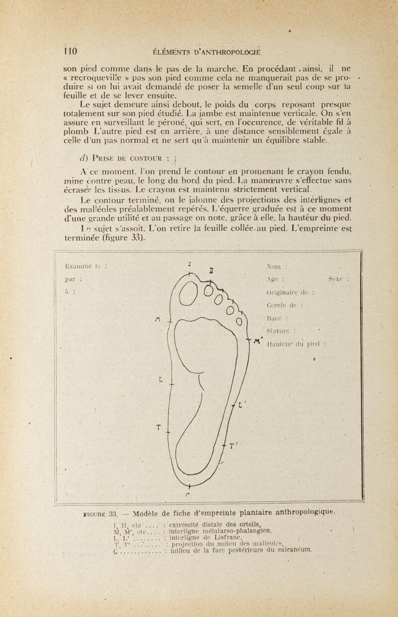 îlo ÉLÉMENTS D'ANTHROPOLOGÌe son pied comme clans le pas de la marche. En procédant. ainsi, il ne (c recroqueville » pas son pied comme cela ne manquerait pas de se pro- • duire SI on lui avait demandé de poser la semelle d'un seul coup sur la feuille et de se lever ensuite. Le sujet demeure ainsi debout, le poids du cori>s reposant presque totalement sur son pied étudié. La jambe est maintenue verticale. On s'en assure en surveillant le péroné, qui sert, en l'occurence, de véritable fil à plomb L'autre pied est en arrière, à une distance sensiblement égale à celle d'un pas normal! et ne sert qu'à maintenir un équilibre stable., d) Pris к dk contour : ; i A ce moment, l'on prend le contour en pronjenant le crayon fendu, mine contre peau, le long du bord du pied. La manœuvre s'effectue sans écraseV les tissus. Le crayon est maintenu strictement vertical. Le contour terminé, on le jalonne des projections des interlignes et des malléoles préalablement repérés. L'équerre graduée est à ce moment d'une grande utilité et au passage on note, grâce à elle, la hauteur du pied. sujet s'assoit. L'on retire la feuille collée.au pied. L'empreinte est terminée (figure 33). Examiné le : ' ■ ^ ^ Nom : par : .\ge ; Sexe : ■ ■■ ; Д / Л T l SI aturo, : M* Hauteur du pied .Cerolo de Race : üriginalre de :• r FIGURE 33. — Modèle de fiche d'empreinte plantaire anthropologicjue С I, И, etc ... M, ¡VI', ele... L V : : extrémité distale des orteils, ; interligne métatarso-phalangien. : interligne de Lisfranc. / : projection du milieu des malléoles. : milieu de la face postérieurs du calcanéum.