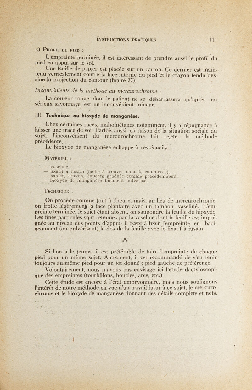 instructions pratiques iti с) Profil du pied : L'empreinte terminée, il est intéressant de prendre aussi le. profil du pied en appui sur le sol. Une feuille de papier est placée sur un carton. Ce dernier est main¬ tenu verticialement contre la face interne du pied et le crayon fendu des¬ sine la projection du contour (figure 27). Inconvénients de la méthode au mercurochrome : La couleur rouge, dont le patient ne se débarrassera qu'après un sérieux savonnage, est un inconvénient mineur. Il) Technique au bioxyde de manganèse. Chez certaines races, mahométanes notamment, il y a répugnance à laisser une trace de soi. Parfois aussi, en raison de la situation sociale du sujet, l'inconvénient du mercurochrome fait rejeter la méthode précédente. Le bioxyde de manganèse échappe à ces écueils. Matériel : ■ ^ :  — vaseline, ■■ . ; — fixatif à fusain (facile à trouver dans le commerce), , — papier, crayon, équerre graduée comme précédemment. — bioxyde de manganèse finement pulvérisé, Technique : . On procède comme tout à l'heure, mais, au lieu de mercurochrome, on frotte légèremeinit la face plantaire avec un tampon vaseline. L'em preinte terminée, le sujet étant absent, on saupoudre la feuille de bioxyde. Les fines particules sont retenues par la vaseline dont là feuille est impré¬ gnée au niveau des points d'appui.- Il reste à fixer l'empreinte en badi¬ geonnant (ou pulvérisant) le dos de la feuille avec le fixatif à fusain. Si l'on a le temps, il est préférable de faire l'empreinte de chaque pied pour un même sujet. Autrement, il est recommandé de s'en tenir toujours au même pied pour un Jot donné : pied gauche de préférence. Volontairement, nous n'avons pas envisagé ici l'étude dactyloscopi- que des empreintes (tourbillons, boucles, arcs, etc.) Cette étude est encore à l'état embryonnaire, mais nous soulignons l'intérêt de notre méthode en vue d'un travail futur à ce sujet, le mercuro¬ chrome et le bioxyde de manganèse donnant des détails complets et nets. • 'S •••,•■ '■ »