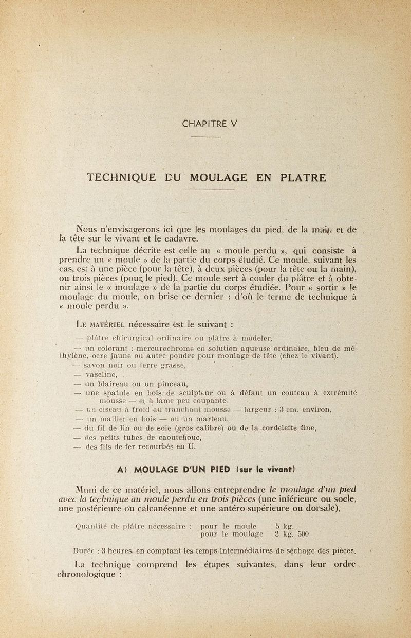 CHAPITRE V - .-.-i':' ■ / TECHNIQUE DU MOULAGE EN PLATRE Nous n'envisagerons ici que les moulages du pied, de la mai|i et de Îa tête sur le vivant ef le cadavre. La technique décrite est celle au « moule perdu », qui consiste à prendre un « moule » de la partie du corps étudié. Ce moule, suivant les cas, est à une pièce (pour la tête), à deux pièces (pour la tête ou la main), ou trois pièces (poui; le pied). Ce moule sert à couler du plâtre et à obte¬ nir ainsi le « moulage » de la partie du corps étudiée. Pour « sortir » le moulage du moule, on brise ce dernier : d'où le terme de technique à « moule perdu ». Lk matériel nécessaire est lé suivant : — plâtre eliirui'g'ical ordinaire ou plâtre à modeler, —^ un colorant : mercurochrome en solution aqueuse ordinaire, bleu de mé¬ thylène, ocre jaune ou autre poudre pour moulage de tête (chez le vivant). — savon noir ou terre grasse, ' • — vaseline, , — un blaireau ou un pinceau, — une spatule en bois de sculptbur ou à défaut un couteau à extrémité mousse — et à lame peu coupante, —■ un ciseau à froid au tranchant mousse — largeur ; 3 cm. environ, ■ — un maillet en bois — ou un marteau, — du fil de lin ou de soie (gros calibre) ou de la cordelette fine, des petits tubes de caoutchouc, — des fils de fer recourbés en U. A) MOULAGE D'UN PIED (sur le vivanf) Mimi de ce matériel, nous allons entreprendre le moulage d'un pied avec la technique au moule ¡yerdu en trois fyièces (une inférieure ou socle, une postérieure ou calcanéenne et une antéro-supérieure ou dorsale). Quantité de plâtre nécessaire : pour le moule 5 kg. pour le moulage 2 kg. 500 Durée ; 3 heures, en comptant les temps intermédiaires de séchage des pièces. La technique comprentl les étapes suivantes, dans leur ordre. chronologique :