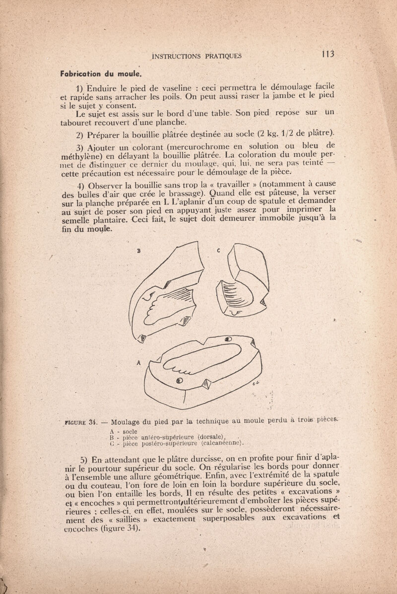 INSTRUCTIONS PRATIQUES 113 Fabrication du moule. 1) Enduire le pied de vaseline : ceci permettra le démoulage facile et rapide sans arracher les poils. On peut aussi raser la jambe et le pied si le sujet y consent. . Le sujet est assis sur le bord d'une table. Son pied repose sur un tabouret recouvert d'une planche. 2) Préparer la bouillie plâtrée destinée au socle (2 kg. 1/2 de plâtre). 3) Ajouter un colorant (mercurochrome en solution ou bleu de méthylène) en délayant la bouillie plâtrée. La coloration du moule per¬ met de distinguer ce dernier du moulage, qui, lui, ne sera pas teinté — cette précaution est nécessaire pour le démoulage de la pièce. 4) Observer la bouillie sans trop la « travailler » (notamment à cause des bulles d'air que crée le brassage). Quand elle est pâteuse, la verser sur la plançhe préparée en L L'aplanir d'un coup de spatule et demander au sujet de poser son pied en appuyant juste assez pour imprimer la semelle plantaire. Ceci fait, le sujet doit demeurer immobile jusqu'à la lin du moule. FiGURK 34. — Moulage du pied par la technique au moule perdu à trois pièces. A - socle В - pièce anléro-sùpérieure (dorsale). : • G - pièce postéro-supérieure (calcanéenne). 5) En attendant que le plâtre durcisse, on en profite pour finir d'apla¬ nir le pourtour supérieur du socle. On régularise les bords pour donner à l'ensemble une allure géométrique. Enfin, avec l'extrémité de la spatule Ou du couteau, l'on fore de loin en loin la bordure supérieure du socle, ou bien l'on entaillle les bords. Il en résulte des petites « excavations » et cc encoches » qui permettront/ultérieurement d'emboîter les pièces supé¬ rieures ; celles-ci, en effet, moulées sur le socle, posséderont nécessaire¬ ment des (c saillies » exactement superposablles aux excavations et encoches (figure 34). %