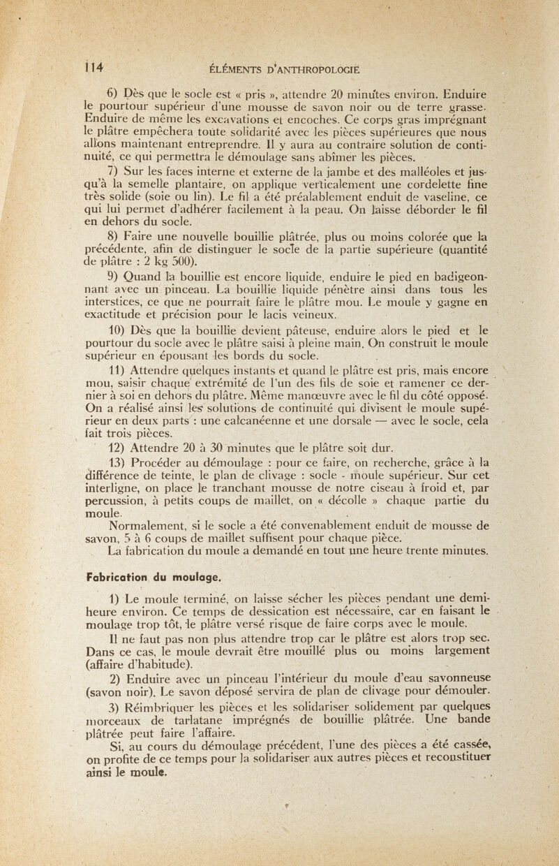 114 ÉLÉMENTS D'anthropologie 6) Dès que le socle est « pris », attendre 20 minutes environ. Enduire le pourtour supérieur d'une mousse de savon noir ou de terre yrasse. Enduire de même les excavations et encoches. Ce corps gras imprégnant le plâtre empêchera toute solidarité avec les pièces supérieures que nous allons maintenant entreprendre. II y aura au contraire solution de conti¬ nuité, ce qui permettra le démoulage sans abîmer les pièces. 7) Sur les faces interne et externe de la jambe et des malléoles et jus¬ qu'à la semelle plantaire, on applique verticalement une cordelette fine très solide (soie ou lin). Le fil a été préalablement enduit de vaseline, ce qui lui permet d'adhérer facilement à la peau. On laisse déborder le fil en dehors du socle. 8) Faire une nouvelle bouillie plâtrée, plus ou moins colorée que lia précédente, afin de distinguer le socle de la partie supérieure (quantité de plâtre : 2 kg 500). 9) Quand l'a bouillie est encore liquide, enduire le pied en badigeon¬ nant avec un pinceau. La bouillie liquide pénètre ainsi dans tous les interstices, ce que ne pourrait faire le plâtre mou. Le moule y gagne en exactitude et précision pour le lacis veineux. 10) Dès que la bouillie devient pâteuse, enduire alors le pied et le pourtour du socle avec le plâtre saisi à pleine main. On construit le moule supérieur en épousant les bords du socle. 11) Attendre quelques instants et quand le plâtre est pris, mais encore mou, saisir chaque extrémité de l'un des fils de soie et ramener ce der¬ nier à soi en dehors du plâtre. Même manœuvre avec le fil du côté opposé. On a réalisé ainsi les* solutions de continuité qui divisent le moule supé¬ rieur en deux parts : une caicanéenne et une dorsale — avec le socle, cela fait trois pièces. 12) Attendre 2Ö à 30 minutes que le plâtre soit dur. 13) Procéder au démoulage : pour ce faire, on recherche, grâce à la différence de teinte, le plan de clivage ; socle - moule supérieur. Sur cet interligne, on place le tranchant mousse de notre ciseau à froid et, par percussion, à petits coups de maillet, on « décolle » chaque partie du moule. . Normalement, si le socle a été convenablement enduit de mousse de savon, 5 à 6 coups de maillet suffisent pour chaque pièce. La fabrication du moule a demandé en tout une heure trente minutes. Fabrication du moulage. 1) Le moule terminé, on laisse sécher les pièces pendant une demi- heure environ. Ce temps de dessication est nécessaire, car en faisant le moulage trop tôt, le plâtre versé risque de faire corps avec le moule. Il ne faut pas non plus attendre trop car le plâtre est alors trop sec. Dans ce cas, le moule devrait être mouillé plus ou moins largement (affaire d'habitude). 2) Enduire avec un pinceau l'intérieur du moule d'eau savonneuse (savon noir). Le savon déposé servira de plan de clivage pour démouler. 3) Réimbriquer les pièces et les solidariser solidement par quelques morceaux de tarlatane imprégnés de bouillie plâtrée. Une bande plâtrée peut faire l'affaire. Si, au cours du démoulage précédent, l'une des pièces a été cassée, on profite de ce temps pour la solidariser aux autres pièces et reconstituer ainsi le moule.