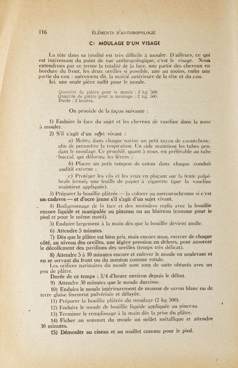 116 ÉLÉMENTS D'anthropologie С) MOULAGE D'UN VISAGE / La tête dans sa totalité est très difficile à mouler. D'ailleurs, ce qui est intéressant du point de vue anthropologique, c'est le visage. Nous entendrons par ce terme la totalité de la face, une partie des cheveux en - bordure du front, les deux oreilles si possible, une au moins, enfin une partie du cou : autrement dit, la moitié antérieure de la tête et du cou. Ici. une seule pièce suffit pour le moule. Quanlilé de plâtre pour le moule : 2 kg. 5Ü0. Quantité de plâtre pour le moulage : 2 kg. 500. Durée : 2 heures. On procède de la façon suivante : '' * 1) Enduire la face du sujet et les cheveux de vaseline dans la zone à mouler. 2) S'il s'agit d'un sujet vivant : a) Mettre dans chaque narine un petit tuyau de caoutchouc, afin de permettre la respiration. Un aide maintient les tubes pen¬ dant le moulage. Ce procédé, quant à nous, est préférable au tube 'buccal, qui déforme les lèvres ; b) Placer un petit tampon de coton dans chaque Conduit auditif externe ; c) Protéger les cils et les yeux en plaçant sur la fente palpé- brale fermée une feuille de papier à cigarette (que la vaseline maintient appliquée). 3) Préparer la bouillie plâtrée — la colorer au mercurochrome si c'est ua cadavre — et d'ocre jaune s'il s'agit d'un sujet vivant. 4) Badigeonnage de la face et des moindres replis avec la bouillie encore liquide et manipulée au pinceau ou au blaireau (comme pour le pied et pour le même motif). 5) Enduire largement à la main dès que la bouillie devient molle. 6) Attendre 5 minutes. 7) Dès que le plâtre est bien pris, mais encore mou, exercer de chaque côté, au niveau des oreilles, une légère pression , en dehors, pour amorcer le décollement des pavillons des oreilles (temps très délicat). 8) Attendre 5 à 10 minutes encore et enlever le moule en soulevant et en se servant du front ou du menton comme rotule. Les orifices narinaires du moule sont tout de suite obturés avec un peu de plâtre. Durée de ce temps : 3/4 d'heure environ depuis le début. 9) Attendre 30 minutes que le moule durcisse. 10) Enduire le moule intérieurement de mousse de savon blanc ou de terre glaise finement pulvérisée et délayée. 11) Préparer la bouillie plâtrée du moulage (2 kg 500). 12) Enduire le moule de bouillie liquide appliquée au pinceau. 13) Terminer le remplissage à la main dès la prise du plâtre. 14) Ficher au sommet du moule un œiUet métallique et attendre 30 minutes.  15) Démouler au ciseau et au maillet comme pour le pied.