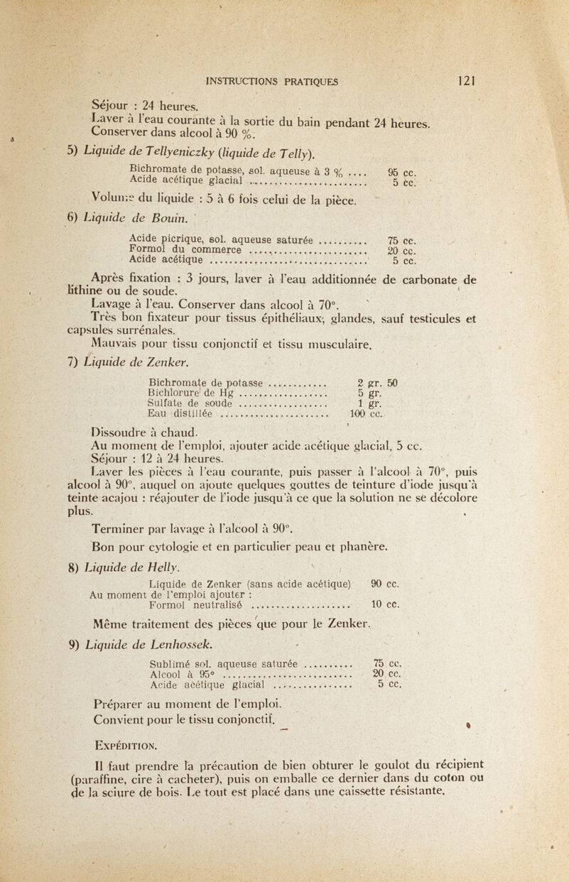 r.,:- INSTRUCTIONS PRATIQUES 121 Séjour : 24 heures. Laver à 1 eau courante à la sortie du bain pendant 24 heures. Conserver dans alcool à 90 %. 5) Liquide de Tellyeniczky (liquide de Telly). Bichromate de potasse, sol. aqueuse à 3 % 95 cc. Acide acétique glacial  5 Èc. Volume du liquide : 5 à 6 fois celui de la pièce. ' 6) Liquide de Bouin. , - Acide picrique, sol. aqueuse saturée  75 cc. , Formol du commerce  20 cc. Acide acétique    5 ce. Après fixation : 3 jours, laver à l'eau additionnée de carbonate de lîthine ou de soude. Lavage à l'eau. Conserver dans alcool à 70°. Très bon fixateur pour tissus épithéliaux-, glandes, sauf testicules et capsules surrénales. Mauvais pour tissu conjonctif et tissu musculaire. 1) Liquide de Zenker. Bichromate de potasse  2 gr. 50 Bichlorure'de Hg   5 gr. ; , Sulfate de soude   1 gr. Eau distillée  100 cc. • « Dissoudre à chaud. Au moment de l'emploi, ajouter acide acétique glacial, 5 cc. Séjour : 12 à 24 heures. Laver les pièces à l'eau courante, puis passer à l'alcool à 70°, puis alcool à 90°. auquel on ajoute quelques gouttes de teinture d'iode jusqu'à teinte acajou : réajouter de l'iode jusqu'à ce que la solution ne sè décolore plus. Terminer par lavage à l'alcool à 90°. Bon pour cytologie et en particulier peau et phanère. 8) Liquide de Helly. Liquide de Zenker (sans acide acétique) 90 cc. Au momem de l'emploi ajouter : Formol neutralisé  10 ce. Même traitement des pièces'que pour le Zenker. 9) Liquide de Lenhossek. Sublimé sol. aqueuse saturée  75 cc. Alcool à 95°  20 cc. Acide acétique glacial  5 cc. Préparer au moment de l'emploi. Convient pour le tissu conjonctif. ^ Expédition. Il faut prendre la précaution de bien obturer le goulot du recipient (paraffine, cire à cacheter), puis on emballe ce dernier dans du coton ou de la sciure dç bois. Le tovit est placé dans une caissette résistante.