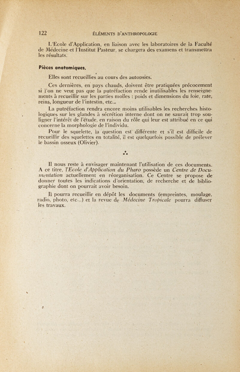 122 ÉLÉMENTS D'anthropologie L'Ecole d'Application, en liaison avec les laboratoires de la Faculté de Médecine et l'Ins-titut Pasteur, se chargera des examens et transmettra les résultats. Pièces anafomiques. Elles sont recueillies au cours des autopsies. ; Ces dernières, en pays chauds, doivent être pratiquées précocement si l'on ne veut pas que la putréfaction rende inutilisables les renseigne¬ ments à recueillir sur les parties molles : poids et dimensions du foie, rate, reins, longueur de l'intestin, etc... La putréfaction fendra encore rtioins utilisables les recherches histo- logiques sur les glandes à sécrétion interne dont on ne saurait trop sou¬ ligner l'intérêt de l'étude, en raison du rôle qui leur est attribué en ce qui concerne la morphologie de l'individu. Pour le squelette, la question est différente et s'il est difficile de recueillir des squelettes en totalité, il est quelquefois possible de prélever le bassin osseux (Olivier). ♦ Il nous reste à envisager maintenant l'utilisation de ces documents A ce titre, VEcole d'Apl^Ucation du Pharo possède un Centre de Docu¬ mentation actuellement en réorganisation. Ce Centre se propose de donner toutes les indications d'orientation, de recherche et de biblio¬ graphie dont on pourrait avoir besoin. Il pourra recueillir en dépôt les documents (empreintes^ moulage, radio, photo, etc ..) et la revue de Médecine Trojncale pourra diffuser les travaux.