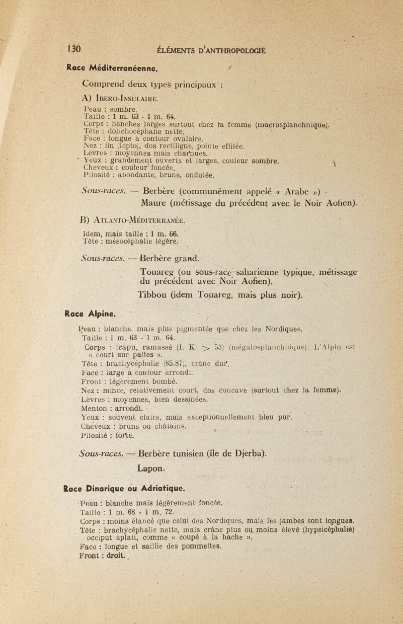 Ì5Ò ELEMENTS p ANTHROPOLOGÌÉ Roce Méditerranéenne. ^ Comprend deux typeà^ principaux : ' A) Ibero-Insulaire. ' ' Peau sombre. i fi Taille : 1 m. 63 - 1 m. 64.  ^ Corps : hanches larges surtout chez l'a femme (macrosplanchnique). ; - Téle : dolichocépiialie nette. , ' ' Face : longue à contour ovalaire. r\ez ; fin (lepto), dos rectiligne, pointe effilée. Lèvres : moyennes mais chartiues.  Yeux ; grandement ouverts et larges, couleur sombre. , ■ -Л Cheveux: couleur foncée. Pilosité : abondante, brune, ondulée. Sous-races. — Berbère (communément appelé « Arabe ») - Maure (métissage du précédent avec le Noir Aotien). B) Atlanto-Méditerran'ée. Idem, mais taille : 1 m. 66. ' Tète : mésocéphalie légère. , Sous-races. — Berbère grand. Touareg (ou sous-race saharienne typique, métissage du précédent avec Noir Aofien). ^ Tibbou (idem Touareg, mais plus noir). Race Alpine. Peau : blanche, mais plus pigmentée que chez les Nordiques. Taille : 1 m. 63 - 1 m. 64. : Corps : trapu, ramassé (I. K. > 53) (mégalosplanchnique). L'Alpin est (( court sur pattes ». Tête : brachycéphalie (85-87), crâne dui. Face : large à contour arrondi. Front : légèrement bombé. Nez : mince, relativement court, dos concave (surtout chez la femme) Lèvres : moyennes, bien dessinées. Menton : arrondi. Yeux : souvent clairs, mais exceptionnellement bleu pur. Cheveux : bruns ou châtains. ^ .. ; ; . Pilosité : foi'te. Sous-races. — Berbère tunisien (île dq Djerba). Lapon. Race Dinarique ou Adriatique. ' ' Peau'. blanche mais légèrement foncée. Taille ; 1 m. 68 - 1 m. 72. Corps : moins élancé que celui des Nordiques, mais lés jambes sont lojigues. - Tète : brachycéphalie nette, mais crâne plus ou. moins élevé (hypsicéphalie) occiput aplati, comme « coupé à la hache ». Face : longue et saillie des pommettes. , -. -, Front : droit.. / ' !