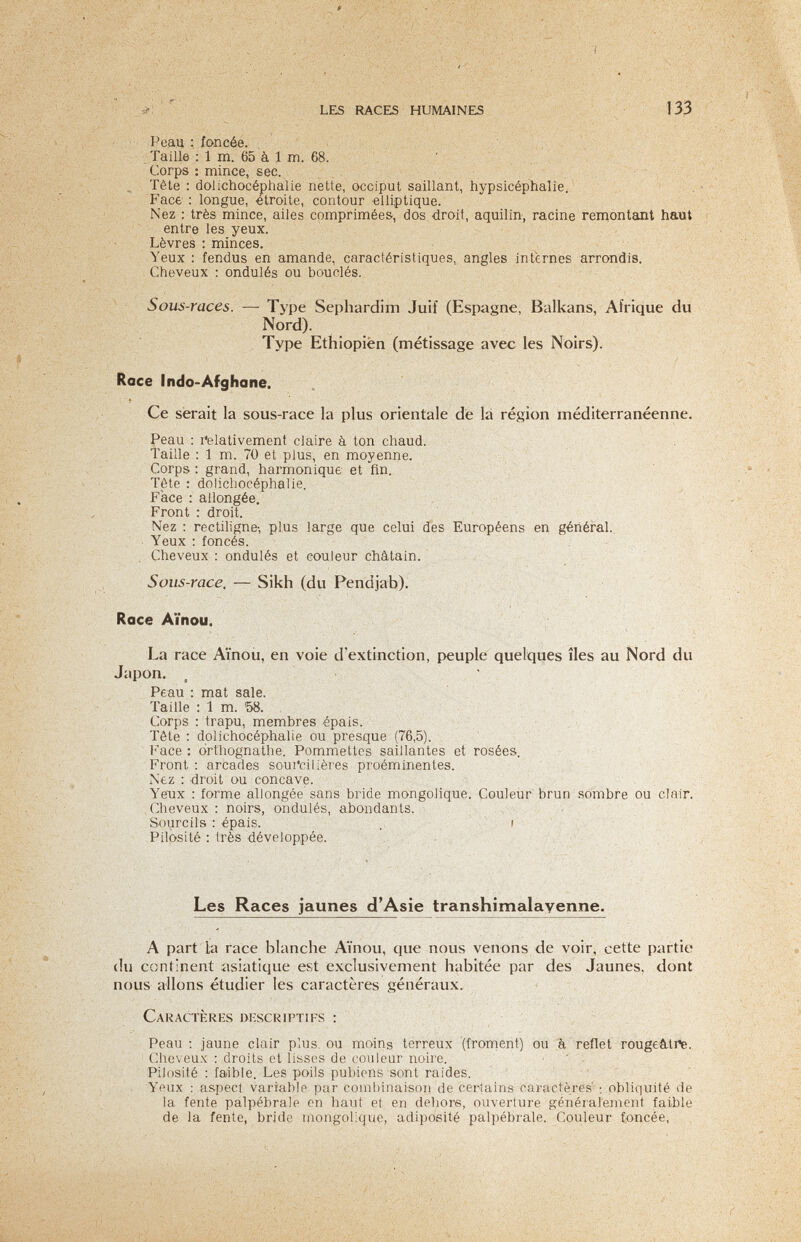 ■I ■ ■ 'ir LES RACES HUMAINES 133 Реац : foncée. Taille : 1 m. 65 à 1 m. 68. Corps : mince, sec. , Tête : dolichocéphalie nette, occiput saillant, hypsicéphalie. V . Face : longue, étroite, contour elliptique. Nez : très mince, ailes comprimées, dos droit, aquilin, racine remontant haut entre les yeux. Lèvres : minces. Yeux ; fendus en amande, caractéristiques, angles internes arrondis. Cheveux : ondulés ou bouclés. Sous-races. —■ Type Sephardim Juif (Espagne, Balkans, Afrique du Nord). Type Ethiopien (métissage avec les Noirs). Race Indo-Afghane. Ce serait la sous-race la plus orientale dé là région méditerranéenne. Peau : l'elativement claire à ton chaud. Taille : 1 m. 70 et plus, en moyenne. ■ ' ' Corps: grand, harmonique et fin. , Tête : dolichocéphalie. Face : allongée. Front : droit. Nez ; rectiKgne-, plus large que celui des Européens en général.. Yeux : foncés. Cheveux : ondulés et couleur châtain. Sous-race, — Sikh (du Pendjab). Race Aïnou. La race Aïnou, en voie d'extinction, f>euple quelques îles au Nord du Japon. Peau : mat sale. Taille : 1 m. Ъ8. Corps : trapu, membres épais. Tête : dolichocéphalie ou presque (76,5). Face : drthognathe. Pommettes saillantes et rosées. Front : arcades soui'cilières proéminentes. Nez : droit ou concave. Yeux : forme allongée sans bride mongolique. Couleur brun sombre ou clair. . Cheveux : noirs, ondulés, abondants. Sourcils : épais. , i Pilosité : très développée. Les Races jaunes d'Asie transhimalayenne. A part la race blanche Aïnou, que nous venons de voir, cette partie (lu continent asiatique est exclusivement habitée par des Jaunes, dont nous allons étudier les caractères généraux. Caractères descriptifs ; Peau ; jaune clair plus, ou moins terreux (fronient) ou à reflet rougeâ,ti^. Cheveux : droits et lisses de couleur noire. ■ ' . Pilosité ; faible. Les poils pubiens sont raides. ' ■ ' Yeux : aspect variable par combinaisoii de certains caractères' ; obliquité de la fente palpebrale on haut et en deliore, ouverture généralement faible de la fente, bride inongolique, adiposité palpébrale. Couleur foncée.