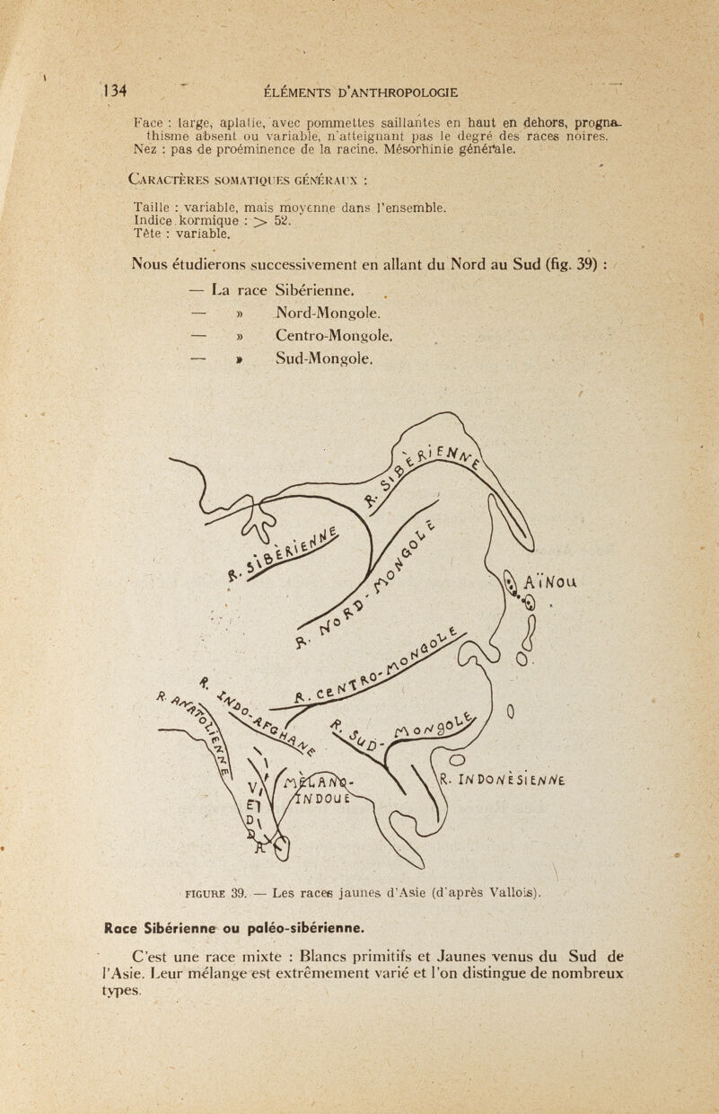 y 134 ELEMENTS I> ANTHROPOLOGIE Face : large, aplalie, avec pommettes saillantes en haut en dehors, progna¬ thisme absent ou variable, n'atteignant pas le degré des races noires. Nez : pas -de proéminence de la racine. Mésorhinie généi*ale. Caractères somatiquf.s généraiîx : Taille : variable, mais moyenne dans l'ensemble. Indice, kormiq.ue ; > 5Й. Tête : variable. ' Nous étudierons successivement en allant du Nord au Sud (fig. 39) : — La race Sibérienne. » » » Nord-Mongole. Centro-Mongole. Sud-Mongole. ■ f: -fv; '■«I i-o. ,-ii,. ■. ■ ■'v -  V'H-' • /Д. > ' j ' *. - : '¡■■■{■г ''ш-утту-: г , f:;- , Í ; J\ AÏKou о R. IND0/VÈSÌE/V/V£ FIGURE 39. — Les racee jaunes d'Asie (d'après Vallois). Race Sibérienne ou paléo-sibérienne. C'est une race mixte : Blancs primitifs et Jaunes venus du Sud de l'Asie. Leur mélange est extrêmement varié et l'on distingue de nombreux types.