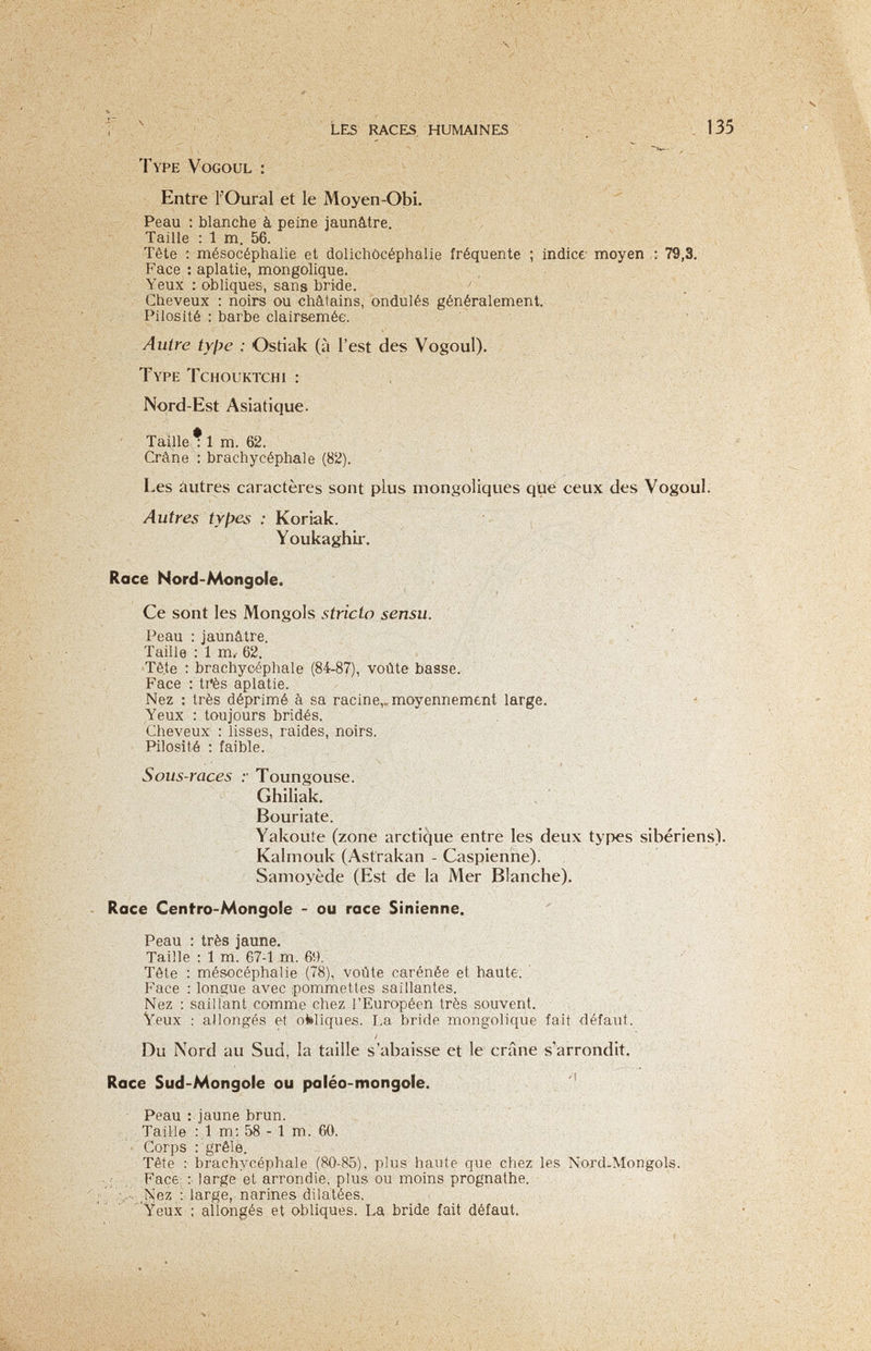 ^ Les races, humaines ■ д ■  , 135 Type Vogoul : í ; Entre l'Oural et le Moyen-Obi. Peau : blanche à peine jaunâtre. Taille : 1 m. 56. Tête ; mésocéphalie et dolichòcéphalie fréquente ; indice moyen : 79,3. Face ; aplatie, mongolique. Yeux : obliques, sans bride. ' Cheveux : noirs ou châtains, ondulés généralement. Pilosité : barbe clairsemée. ' Autre tyfye : Ostiak (à l'est des Vogoul). Type Tchouktchi : x Nord-Est Asiatique. Taille • 1 m. 62. , , Crâne ; brachycéphale (82). Les autres caractères sont plus mongoliques que ceux des Vogoul. Autres types : Koriak. - , Voukaghir. . Race Nord-Mongole. , ' r' Ce sont les Mongols stricto sensu. Peau : jaunâtre. Taille : 1 m. 62. Tê,te : brachycéphale (84-87), voûte basse. Face ; ti*ès aplatie. Nez : très déprimé à sa racine,, moyennement large. Yeux : toujours bridés. Cheveux : lisses, raides, noirs. Pilosité ; faible. Sous-races y Toungouse. Ghiliak. Bouriate. Yakoute (zone arctique entre les deux types sibériens). Kalmouk (Astrakan - Caspienne). Samoyède (Est de la Mer Blanche). Race Centro-Mongole - ou race Sinienne. Peau : très jaune. Taille : 1 m. 67-1 m. 69. Tête : mésocéphalie (78), voûte carénée et haute. ' . Face : longue avec pommettes saillantes. ,, Nez : saillant comme chez l'Européen très souvent.' ■ V J;, '- , Veux : allongés et obliques. La bride mongolique fait défaut. ;•.Vv-á-'ч-' Du Nord au Sud, la taille s'abaisse et le crâne s'arrondit. ' Race Sud-Mongole ou paléo-mongole. Peau : )aune brun. Taille ; 1 m; 58 - 1 m. 60. ; • Corps : grêle. Tête : brachvcéphale (80-85), plus haute que chez les Nord-Mongols. , ■ Face; :■ large et arrondie, plus ou moins prognathe. Г ■ :■ large,, narines' dilatées. Yeux : allongés et obliques. bride fait défaut.