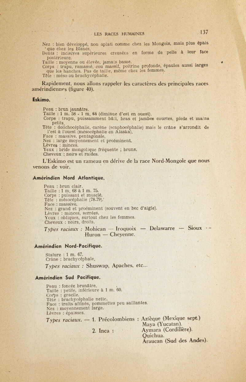 LES RACES HUMAINES 137 Nez ; bien développé, non aplati comme chez les Mongols, mais plus épais que chez les Blancs. Dents : incisives supérieures creusées en forme de pelle à leur face postérieure. Taille : moyenne ou élevée, jamais basse. Corps ; trapu, ramassé, cou massif, poitrine profonde, épaules aussi larges que les hanches. Pas de taille, môme chez les femmes. Tête : méso ou brachycéphalie. Rapidement, nous allons rappeler les caractères des principates races amérindiennes (figure 40). Eskimo. Peau ; brun jaunâtre.  , Taille : 1 m. 58 - 1 m. 64 (diminue d'est en ouest). Corps : trapu, puissamment bâti, bras et jambes courtes, pieds et mains petits. Tête : dolichocéphalie, carène (scaphooéphalie) mais le crâne s'arrondit de l'est à Touest (mésocéphalie en Alaska). Face ; massive, pentagonale. Nez : large moyennement et proéminent. ■ Lèvres ; minces. Yeux : bride mongol ique fréquente ; bruns. Cheveux : noirs «t raides. L'Eskimo est un rameau en dérive de la race Nord-Mongole que nous venons de voir. Amérindien Nord Atlantique. Peau : brun clair. Taille : 1 m. 68 à 1 m. 75. Corps : puissant et musclé. - - , Tête : mésocéphalie (78-79).' V \ Face .' massive. . ' Nez : grand et proéminent (souvent en bec d'aigle). , * . Lèvres : minces, serrées. Yeux : obliques, surtout chez les femmes. Cheveux : noirs, droits. Tyf>es raciaux : Mohican — Iroquoix — Delawarre — Sioux - - Huron —- Cheyenne. Amérindien Nord-Pacifique. Stature : 1 m. 67. , Crâne : brachycéphale. Types raciaux : Shuswap, Apaches, etc... , Amérindien Sud Pacifique. Peau : foncée brunâtre. Taille : petite, inférieure à 1 m. 60. Coi'ps : gracile. , Tête brachycéphalie nette. Face ; traits affinés, pommettes peu saillantes. Nez : moyennement large. - Lèvres : épaisses. T y pes raciaux. — 1. Précolombiens : Aztèque (Mexique sept.) Maya (Yucatan). ' 2. Inca : Aymara (Cordillère). , Quichua. Araucan (Sud des Andes).
