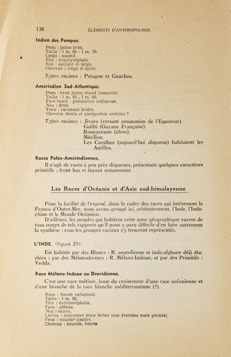 ■J-n -J.' /• .-, ■■''i , : ••, • ■■'-\Г'-.','^'ч,;:, ;î'N v /.'- Л: ■'Р/:'/. ELEMENTS D ANTHROPOLOGIE .-.vi-r-,-4;;-,. .;•■ -;А , „у, v.;-.л-•/л- . - ,  ^тштш'Щ^ЁМшт 138 liidieh des Pampas. Peau : jaune brun. Taille : 1 m. 68 - 1 m. 70. Corps : massif. Tête : brachyoéphale. Nez : saillant et large. Cheveux : longs et épais. Types raciaux : Patagón et Gauchos. Amérindien Sud-Atlantique. Peau : brun jaune chaud (cannelle). Taille : 1 m. 65 . 1 m. 60. Face ovale : pommettes saillantes. Nez : droit. - Yeux : rarement bridés.: Cheveux droits et quelquefois ondulés ? _ Types raciaux : Jivaro (versant amazonien de l'Equateur). Galibi (Guyane Française). Roucoyenne (idem). ; Mérillon. Les Caraïbes (aujourd'hui disparus) habitaient les Antilles. ' ■ i - • Roces Paleo-Amérindiennes. Il s'agit de races à peu près disparues, présentant quelques caractères primitifs : front bas et fuyant notamment. ' ' ' Í. ' ' ' ' i ' ■v,> !.. ' ■■ ; Les Races d'Oceanie et d'Asie sud-himalayenne Pour la facilité de l'exposé, dans le cadre des races qui intéressent la France d'Outre-Mer, nous avons groupé ici, arbitrairement, l'Inde, l'Indo¬ chine et le Monde Océanien. D'ailleurs, les peuples qui habitent cette zone géographique eurent de tous temps de tels rapports qu'il nous a paru difficile d'en faire autrement la synthèse : tous les groupes raciaux s'y trouvent représentés. L'INDE, (figure 39) Est habitée par des Blancs : R. anatolienne et indo-afghane déjà étu¬ diées ; par des Mélanodermes : R. Mélano-Indoue, et par des Primitifs- : Vedda. Roce Mélano-Indoue ou Drovidienne. C'est une race métisse, issue du croisement d'une race océanienne et d'une branche de la race blanche méditerranénne (?). Peau ; foncée nettement.' Taille : 1 m. 62. • Tête : dolichocéphalie. i; \ Face : affinée. - j Nez 7 mince. , lièvres : moyennes mais fortes (non éversées mais pleines). Yeux : 'couleui* sombre.- Cheveux : bouclés, foncéi. 'Y/' •'■ó'- ' л-^V'■ /> .■ ..i«-.;.?-,.: ' -■ 'Г'''' ■■•i' . л ' ■.y ■ i.í. -V, ■;víiv