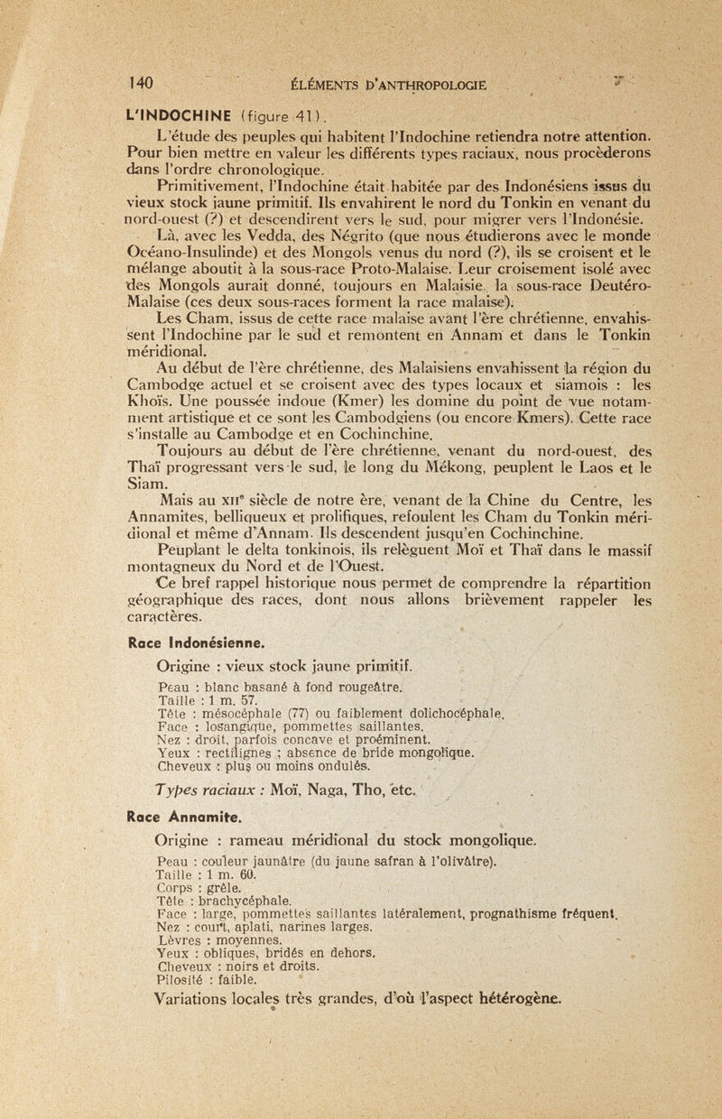 140 ÉLÉMENTS D'ANTHROPOLOaË ' â L'INDOCHINE (figure,41). L'étude des peuples qui habitent l'Indochine retiendra notre attention. Pour bien mettre en valeur les différents types raciaux, nous procéderons dans l'ordre chronologique. Primitivement, l'Indochine était habitée par des Indonésiens issus du vieux stock jaune primitif. Ils envahirent le nord du Tonkin en venant du nord-ouest (?) et descendirent vers le sud, pour migrer vers l'Indonésie. Là, avec les Vedda, des Negrito (que nous étudierons avec le monde Océano-Insulinde) et des Mongols venus du nord (?), ils se croisent et le mélange aboutit à la sous-race Proto-Malaise. Leur croisement isolé avec des Mongols aurait donné, toujours en Malaisie. la sous-race Deutéro- Malaise (ces deux sous-races forment la race malaise); Les Cham, issus de cette race malaise avant l'ère chrétienne, envahis¬ sent l'Indochine par le sud et remontent eri Annam et dans le Tonkin méridional. Au début de l'ère chrétienne, des Malaisiens envahissent 'la région du Cambodge actuel et se croisent avec des types locaux et siamois : les Khoïs. Une poussée indoue (Kmer) les domine du point de vue notam¬ ment artistique et ce sont les Cambodgiens (ou encore Kmer s). Cette race s'installe au Cambodge et en Cochinchine. Toujours au début de l'ère chrétienne, venant du nord-ouest, des Thaï progressant vers le sud, ie long du Mékong, peuplent le Laos et le Siam. Mais au xii® siècle de notre ère, venant de la Chine du Centre, les Annamites, belliqueux et prolifiques, refoulent les Cham du Tonkin méri¬ dional et même d'Annam. Ils descendent jusqu'en Cochinchine. Peuplant le delta tonkinois, ils relèguent Moï et Thaï dans le massif montagneux du Nord et de l'Ouest. Ce bref rappel historique nous permet de comprendre la répartition géographique des races, dont nous allons brièvement rappeler les caractères. Race Indonésienne. Origine : vieux stock jaune primitif. , ' Peau : blanc basané à fond rougeâtre. Taille : 1 m. 57. Tête : mésocéphale (77) ou faiblement dolichocéphale. ' Face : losangiqtie, pommettes saillantes. / ' ' ■ , Nez : droit, parfois concave et proéminent. Yeux : rectiîignes ; absence de bride mongoliqtie. - Cheveux : plu§ ou moins ondulés. Tyfjes raciaux : Moï, Nagz,Tho, etc. . Race Annamite. Origine : rameau méridional du stock mongolique. : Peau : couleur jaunâtre (du jaune safran à l'olivâtre). Taille : 1 m. 60. Corps : grêle. Tête : brachycéphale. Face : large, pommettes saillantes latéralement, prognathisme fréquent. Nez ; coui't, aplati, narines larges. Lèvres : moyennes. - Yeux : obliques, bridés en dehors. , Cheveux ; noirs et droits. Pilosité : faible. - Variations locales très grandes, d'où l'aspect hétérogène.