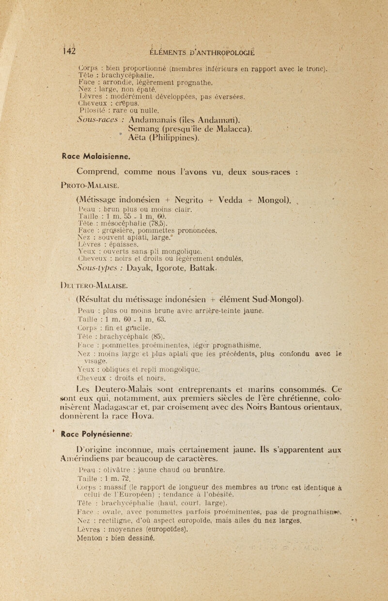 142 . ÉLÉMENTS D'anthropologie . Lorps : bien proportionne (membres inférieurs en rapport avec le tronc). Tôlo : brachycephalie. Face : arrondie, legerement prognathe. Nez : large, non épaté. . / Lèvres : modérément développées, pas éversées. Cheveux : ci'êpus. Pi !os lié : rare ou nulle. Souí,-race.s : Anclainanais (îles Andanian). ' ï ч ^ Semanj» (presqu'île de Malacca). , i ; Aëta (Philipi)ines). Race Malaisienne. Comprend, comme nous l'avons vu, deux sous-races : /• Proto-Malaise. ' (Métiíssase indonésien + Negrito + Vedda + Mongol), Peau : brun plus ou moins clair. , / Л J'aille : 1 m. 55-1 m. 60. ^ Tòte mésocéphalie (78,5). , Face : grossière, pommettes prononcées. - ^ Nez : souvent aplati, .large. , • ■ ■ , Lèvres ; épaisses. . , ■ ; Yeax : ouverts sans pli mongoliq.ue. ; ^ ( Jieveux : noirs et droits ou legerement ondulés. ; . SoiLs-lylJC's : Dayak, Igorote, Battak. ■ I)i:i thro-Malaise. , 1 (Résultat du métissage indonésien + élément Sud-Mongol). Peau : plus ou moins brune avëc arrière-teinte jaune. Taille : 1 m. 60 - 1 m. 63. Corps : fin et gi'acile. Tête : brachycéphale (85). Face : pommettes proéminentes, léger prognathisme. Nez : moins large et plus aplati que les précédents, plus confondu avec le visage. ' . Yeux : obliques et repli mongolique. Cheveux : droits et noirs. Les Deutero-Malais sont entreprenants et; marins consommés. Ce sont eux qui, notamment, aiix premiers siècles de l'ère chrétienne, colo¬ nisèrent Madagascar et, par croisement avec des Noirs Bantous orientaux, donnèrent la race Hova. Race Potynésienne. D'origine inconnue, mais certainement jaune. Ils s'apparentent aux Amérindiens par beaucoup de caractères. Peau : olivâtre ; jaune chaud ou brunâtre. Taille : 1 m. 72. Corps : massif (le rapport de longueur des membres au ti'onc est identique à celui de l'Européen) ; tendance à l'obésité. Tête : brachycéphalie (haut, court, large). Face ; ovale, avec pommettes parfois proéminentes, pas de prognathisnte: Nez : rectiligne, d'où aspect europoide, mais ailes du nez larges. Lèvres : moyennes (europoïdes). Menton : bien dessiné.