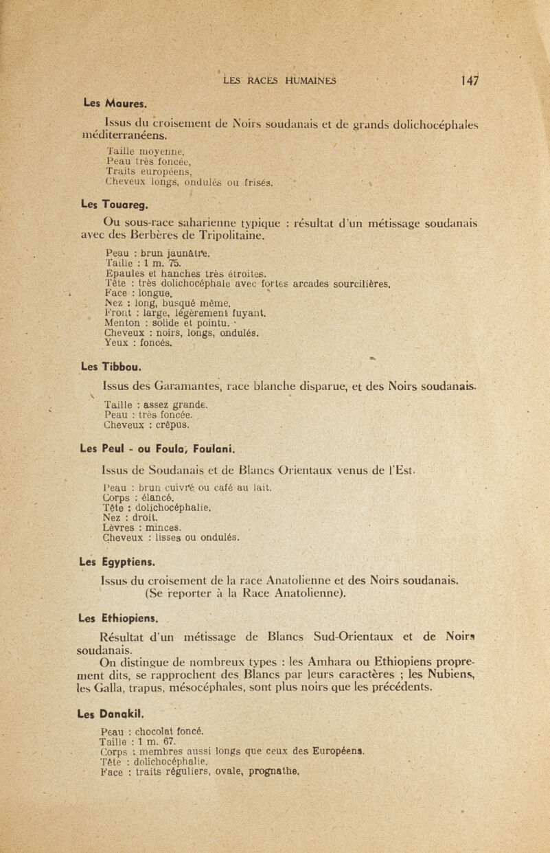 Les Maures. Issus du croisement de Noirs soudanais et de grands dolichocéphales méditerranéens. Taille moyenne, ' . .. Peau très foncée, ■ , . ' ,i  . . Traits européens, '^ Cheveux longs, ondulés ou frisés. t ■. ^ ' Les Touareg. Ou sous-race saharienne typique : résuUat d'un métissage soudanais avec des Berbères de Tripolitaine. Peau : brun jaunâ.ti*e. Taille : 1 m. 75. Epaules et hanches très étroites. Tête : très .dolichocéphale avec fortes arcades sourcilières. Face : longue. * Nez ; long, busqué même. Front : large, légèrement fuyant. Menton : solide et pointu. ' , . fe' .  Cheveux : noirs, longs, ondulés. •  V ' Yeux : fonoés. . ~ _ ■te ' ■ ■ Les Tibbou. Issus des Garamantes, race blanche disparue, et des Noirs soudanais. \ Taille : assez grande. Peau : très foncée. Cheveux : crépus. . Les Peul - ou Foula, Foulani. Issus de Soudanais et de Blancs Orientaux venus de l'Est. / Peau : brun cuivfé ou café au lait. : V Corps : élancé. , Tête : dolichocéphalie. Nez : droit. . Lèvres : minces. ' • Cheveux : lisses ou ondulés. ■ Les Egyptiens. Issus du croisement de la race Anatolienne et des Noirs soudanais. (Se reporter à la Race Anatolienne), Les Ethiopiens. Résultat d'un métissage de Blancs Sud-Orientaux et de Noirs soudanais. On distingue de nombreux types : les Amhara ou Ethiopiens propre¬ ment dits, se rapprochent des Blancs par leurs caractères ; les Nubiens, les Galla, trapus, mésocéphales, sont plus noirs que les précédents. Les DonakII. Peau : chocolat foncé. Taille : 1 m. 67. Corps vmembres aussi longs que ceux des Européens. Tête -.dolichocéphalie. Face : traits réguliers, ovale, prognathe, • ^ '