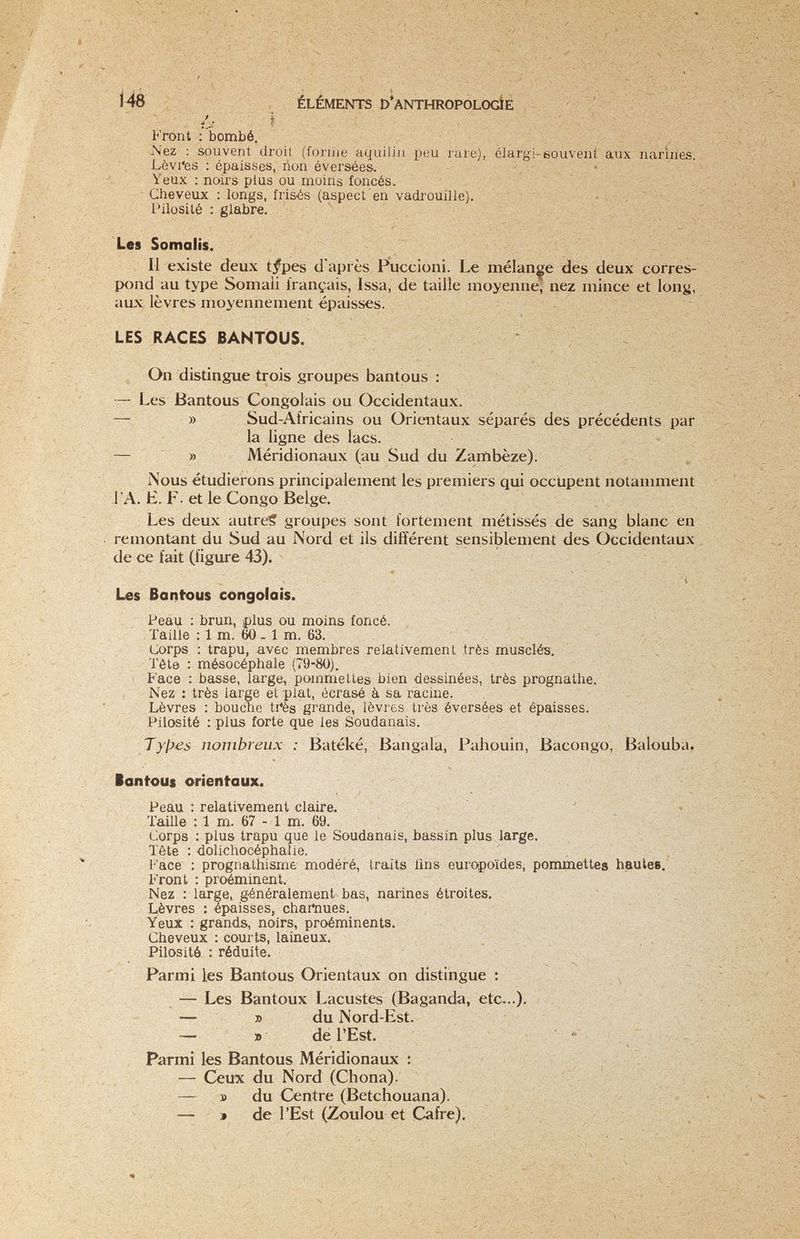 ù'- ì Front : bombé. Nez : souvent droil (forine aquiliii peu rare), élargi-eouveiit aux narines. Lèvi*es : épaisses, ñon éversées. Yeux : noirs plus ou moins foncés. Cheveux : longs, frisés (aspect en vadrouille). Pilosité : glabre. Les Somalis. Il existe deux t^pes d'après Puccioni. Le mélange des deux corres¬ pond au type Somaii français, Issa, de taille moyenne, nez mince et long, aux lèvres moyennement épaisses. LES RACES BANTOUS. On distingue trois groupes bantous : — Les Bantous Congolais ou Occidentaux. — » Sud-Africains ou Orientaux séparés des précédents par la ligne des lacs. — » Méridionaux (au Sud du Zambèze). ISous étudierons principalement les premiers qui occupent notamment l'A. H. F- et le Congo Belge, Les deux autre? groupes sont fortement métissés de sang blanc en remontant du Sud au Nord et ils différent sensiblement des Occidentaux de ce fait (figure 43). Les Banfous congolais. Реац : brun, plus ou moins foncé. Taille : 1 m. 60- 1 m. 63. Corps ; trapu, avec membres relativement très musclé-s. . ч Tête ; mésocéphale (79-80). Face : basse, large, pommelles bien dessinées, très prognathe. Nez ; très large et plat, écrasé à sa racine. ^ ' Lèvres : bouche ti'ès grande, lèvres très éversées -et épaisses. Pilosité : plus forte que les Soudanais. Tyl^es nombreux : Batéké, Bangala, Pahouin, Bacongo, Balouba. lontous orientaux. Peau : relativement claire. ' » Taille : 1 m. 67 - 1 m. 69. Corps : plus trapu que le Soudanais, bassin plus large. Tête : dolichocéphalie. Face : prognathisme modéré, traits lins europoïdes, pommettes hautes. Front : proéminent. Nez : large, généralement bas, narines étroites. Lèvres : épaisses, chartiues. Yeux : grands, noirs, proéminents. Cheveux : courts, laineux. Hlosité : réduite. - Parmi les Bantous Orientaux on distingue : — Les Bantoux Lacustes (Baganda, etc...). ; ; ' ^ ■ ;I — » du Nord-Est. , - ; V — » de l'Est. -■ . - ' Parmi les Bantous Méridionaux : — Ceux du Nord (Chona). 1 / — » du Centre (Betchouana). 'V ' » — » de l'Est (Zoulou et Cafre),