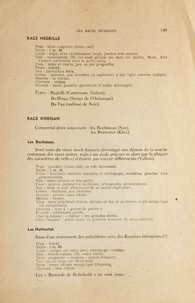 LES RACES HUMAINES ' ;149 RACE NEGRILLE ^ Peau : brun rougeâtre (vieux cuir). , Taille : 1 m. 48. Corps : Irapu, bras extrêmement longs, jambes très courtes. Tête : mésocéphâle (79), est aussi grande que dans les autres ilaces, doù l'aspect particulier avec la petite taille. Face : large et courte, peu ou pas prognathe. Front ; bombé. „ Nez : plathyrinie forte. Lèvres : épaisses, non éversées (la supérieure a une ligne convexe typique). Menton : en retrait Cheveux : crépus. Pilosité : duvet jaunâtre généi'alisé et barbe développée. Types : Bagielli (Cameroun, Gabon). Ba-Binga (Sanga de rOubangui). v : Ä i ; , Ba-Tua (métissé de Noir). M:''' ■: ,-v RACE KHOISAN Comprend deux sous-races : les Bochknan (San). les Hottentot (Khoj) Les Bochiman. Sont issus du vieux stock humain développé aux dépens de la souche commune des races noires, mais à un stade précoce et alors que la plupart des caractères de celle-ci n'étaient pas encore différenciés (Vallois). Peau : jaunâtre (vieux cuir), se ride facilement. Taille : 1 m. 5Й. , Corps : ensellure lombaire marquée et stéatopygie, membres graciles bien proportionnés. ■ Tète : mésocéphalie et tête petite. Б'асе : aplatie,.pommettes saillantes, orlhognathe généralement. Nez : large et plat (effacement de la moitié supérieure). J.èvres : chai'nue's, non éversées. Oreilles'; petites, sans lobule. Menton ; fuyant. ' - Yeux : fente palpebrale élroite, oblique en bas et en dehors,.le pli mongolique est exceptionnel. Cheveux : type ä » grains de poivre ».  Pilosité : totalement glabre. ' Г Chez la femme : « tablier » des grandes lèvres.  . ^ Chez l'homme : pénis court en position normale de demi-érection., Í ■ Les Hottentot. ■* Issus d'un croisement des précédents avec des Kamites éthiopiens (.''j. Peau : foncée. ^ Taille : 1 m. 60. Corps : maigre sec, mais avec stéatopygie extrême. Tête : dolichocéphale (?'^), voûle élevée. . Face ; prognathe (« museau » pointu fréquent). Nez moins large que Bochiman. , ;  Yeux : formé oblique mongolique fi'équent^e, .• , .... ,, . Cheveux ; très crépus. Les « Bastards de Rohoboth » en sont issus. , • s» '.y -.'vr- ЧЛ''' ''V' ' . •. ; r