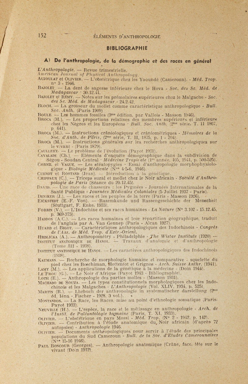152 ÉLÉMENTS D'ANTHROPOLOGIE BIBLIOGRAPHIE A) De l'anfhropoiogie, de la démographie et des races en général L'Anthropologie. — Revue trimestrielle. Л menean Journnì of Plii/sical AnUiroyoloyìj. Aujoulat et Olivier. — L'obstétrique chez les Yaqundé (Cameroun). - Méd. Trop. n» 3-1946. Bajolet. — La dent de sagesse inférieure chez le Hova - Soc. des Se. Méd. de Madagascar - Э0.12.41. Bajolet et Rémy. —• Notes sur les prémolaires supérieures chez le Malgache - Soc-, des Se. Méd. de Madagascar - 2k.2.i2. ' Bloch. — La grosseur du mollet comme caractéristique anthropologique - Bull. Soc. Anth. (Paris 1909) Boule. — Lee hommes fossiles (Э™® édition, par Vallois - Masson 19-46). Broca (M.). — Les proportions relatives des membres supérieurs et inférieure chez les Nègres et les Européens - Bull. Soc. Anth: (2®® série, T. 11 1867, P. 641). Broca (M.). — Instructions crâniologiques et crâniométriques - Mémoires de la Soc. dWnth. de Paris, (2'= série, T. Ы, 1875, p. I - 204). Broca (M.). —Instructions générales sur les reclierches anthropologiques sur le vivant - (Paris 1879). ' _ . Caullery- — Le problème de l'évolution (Payot 1931). Cavalade (Ch.). — Eléments d'enquête démographique dans la subdivision de iSégou - Soudan Central - Médecine Tropicale (l* année, 405, 1941, p. 500-525). Cornil eí. Vague. — Les etéatopygies - Essai d'anthropologie morphophysiolo¬ gique - Biologie Médicale (N°' 4-5-6, 1946). CuENOT et Rostand (Jean). — Introduction à la génétique. Chippaux (C.). — Triceps sural et mollet chez le Noir africain - Société d'Anthro¬ pologie de Paris (Séance du 20.12.45). David. —• Une race do chasseurs : les Pygmées - Journées Internationales de la Santé Publique - Journées Médicales Coloniales (5 Juillet 1937 - Parie). Deniker (J.). —■ Les races et les peuples de la terre (Paris - Maseon 1926). Eickstedt (E.-F. Von). —Ras.emkunde und Rassengeschichte der Menecheit (Stuttgart, F. Enke, 1933). Forbin (V.). — L'Indochine et ses races humaines - La Nature (№ 3.102 - 15.12.45, p. 369-373). . . Haddon (A.C.). — Les races humaines et leur répartition géographique, traduit de l'anglais par A. Van Gennep (Paris - Alean 1927). Huard et Bigot. ■— Caractéristiques anthropologiques des Indochinois - Congrès. de l'Ass. de Méd. Trop. d'Extr.-Orient. Hrdlicka (A.). —. Anthropométry - Philadelphie -JZ'/ie Wistar Institute (1920) — Institut anatomiqüe de Hanoi. — Travaux d'anatomie et d'anthropologie (Tome III - 1938). , Institut anatomique de Hanoi. —■ Les caractères anthropologiques des Indochinois (1938). Kaumann. — Recherche de morphologie humaine et comparative • squelette dii pied chez les Boechiman, Hottentot et Grignos - Arch. Suisse Anthr. (1941). T^MY (M.). — Les applications de la génétique à la médecine - (Doin 1944). Le Frou (G.). —^ Le Noir d'Afrique (Payot 1943 - Bibliographie). I.OTH (E.). — Anthropologie des parties molles - (Masson 1931). Machado de Souza. — Les types constitutionnels morphologiques chez les Indo¬ chinois et les Malgaches - L'Anthropologie (Vol. XLIV, 1934, p. 525), Martin (R.). — Lhrbuch der anthropologie in systematischer darstellung (2'® cd, léna - Fischer - 1928, 3 vol.). » Montandon. —• La Race, les Races, mise au point d'ethnologie somatique (Paris- Payot 1933). Neuville (H.). — L'espèc.e, la race et le métissage en anthropologie - Arch, de l'Instit. de Paléontologie humaine (Paris, T. XI, 193.3). Olivier. — L'obstétrique en pays Mossi - Méd. Trop. (N 2 - 1942. p. 142). Olivier. — Contribution à l'étude anatomique du. Noir africain (d'après 72 autopsies) - Anthropologie 1946. ■ Olivier. — Documents anthropologiques pour servir à l'étude des? principales populations du Sud Cameroun - Bull, de la Soc. d'Etudes Camerounaises (№• '15-16 1946). Paul Boncour (Georges). — Anthropologie anatomique (Crâne, face, tête sur le vivant (Doin 1912), • .