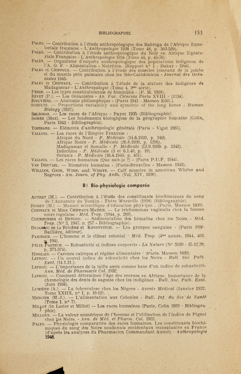 BIBLIOGRAPHIE 153 Pales. Contribution à l'étude anthropologique des Babinga de l'Afrique Equa- . tonale française - L'Anthropologie 1938 (Tome 48, p. 503-520). I ales. — Contribution à l'étude anthropologique du Noir en Afrique Equato¬ riale Française - VAnthropologie 1934 (Tome 44, p. 45-76). Pales. — Organisme d'enquête anthropologique des populations indigènes de Г A. 0. F. - Alimentation - Nutrition. (Rapport n° î - Dakar - 1946). Pales et Chippaux. — Contribution à l'étude des muscles jumeaux de la Jambe et du muscle petit palmaire chez les Néo-Calédoniens - Journal des Océa- nistes 1945. Pales et Chippaux. — Contribution à l'étude de la stature des Indigènes de Madagascar - L'Anthropologie (Tome 4, 9™® série). Pende. — Les types constitutionnel de féminilité - (P. M. 1938). Rivet (P.). — Les Océanistes - An. Fac. Ciencias Porto XVIII - (1У34). Rouvlère. — Anatomie philosophique - (Paris 1941 - Masson Edit.). Schultz. — Proportions variabiliiv and symétrie of the long bones - Human Biology (1937). Seligman. — Lee races de l'Afrique - Payot 1935 (Bibliographie). Sorbe (Max). — Les fondements biologiques de la géographie huniaine (Colin. Paris 1943 - Bibliographie). TOPINARD. — Eléments d'anthropologie générale (Paris - Vigot 1885). Vallois. — Les races de l'Empire Français : Afrique du Nord - P. Médicale (14.6.1939, p. 949). Afrique Noire - P. Médicale (26.8.1939, p. 1295). Madagascar et Somalie - P. Médicale (13.9.1939, p. 1343). Indochine - P. Médicale (3 et 6.1.40, p. 19). Océanie - P. Médicale (16.4.1940, p. 401). Vallois. — Les races humaines (Que sais-je ?) - (Paris P.II.F. 1944). Van Dervael. — Biométrie humaine - (Paris-Bruxelles - Masson 1943). , William, Grim, Wimp, and Whayn. — Calf muscles in american Whites and Negroes - Am. Journ. of Phy. Anth. (Vol. XIV, 1930). B) Bio-physiologie comparée Autret (M.). — Contribution à l'étutie des constituante biochimiques du sang de l'Annamite du Tonkin - Thèse Marseille (1938) (Bibliographie). BoiGEY (M.) — Alanuel scientifique d'éducation phys'que . (Paris, Masson 1!Ш). Chippaux et Mme Chippaux-Mathis. — Le trichomonas vaginalis chez la femme noire togolaise - Méd. Trop. (1944, p. 269). CouRDURiER et Brycoo. — Sédimentation des hématies chez les Noirs - Méd. Trop. (№ 3, 1947, p. 257 - Bibliographie). ОШАПШС de la RIVIÈRE et KossoviTCH. — Les groupes sanguins - (Paris 193C- Baillière, éditeur). Farinaud. —• L'homme et le climat colonial - Méd. Trop. (4®® année, 1944, 403. n 194). Félix Pasteur. — Robusticité et indices corporels - La Nature (N® 3039 - 15.12.38, p. 371-374). ^ Hinglais. — Carence caldque et régime alimentaire - (Paris, Masson 1939). Lefrou. — Un nouvel indice de robusticité chez les Noirs - Bull. Soc Path Exot. (14.1.31.). Lefrou. — L'importance de la taille assis comme base d'un indice de robùsticité- Ann. Méd. de Pharmacie Col. 1932. Lefrou. — Comment déterminer l'âge des'recrues en Afrique, Importance de la chronologie des dents de sagesse chez les indigènes - Bull. Soc. Path. Exot. ■ (Juin 1934). Lumière (A.). — La tuberculose chez les Nègres - Avenir Médical (.Janvier 1932. Tome XXIIX, n° I, p. 10-12). Mercier (H.-.T.). — L'alimentation aux Colonies - Bull. Inf. du Sce 'de Santé (Tome I, n° 7). Millot (in Lester et Millot) — Les races humaines (Paris, Colin 1939 - Bibliogra- * phie). MiLLOus. —• La valeur numérique de l'homme et l'utilisation de l'indice de Pignet chez Les Noirs. - Ann. de Méd. et Pharm. Col. 19.33. Pales. — Physiologie comparative des races humaines. Les constituants biochi¬ miques du sang des Noirs soudanais occidentaux transplantés en France (d'après les analyses du Pharmacien Commandant Autret) - Anthropologie 1948.