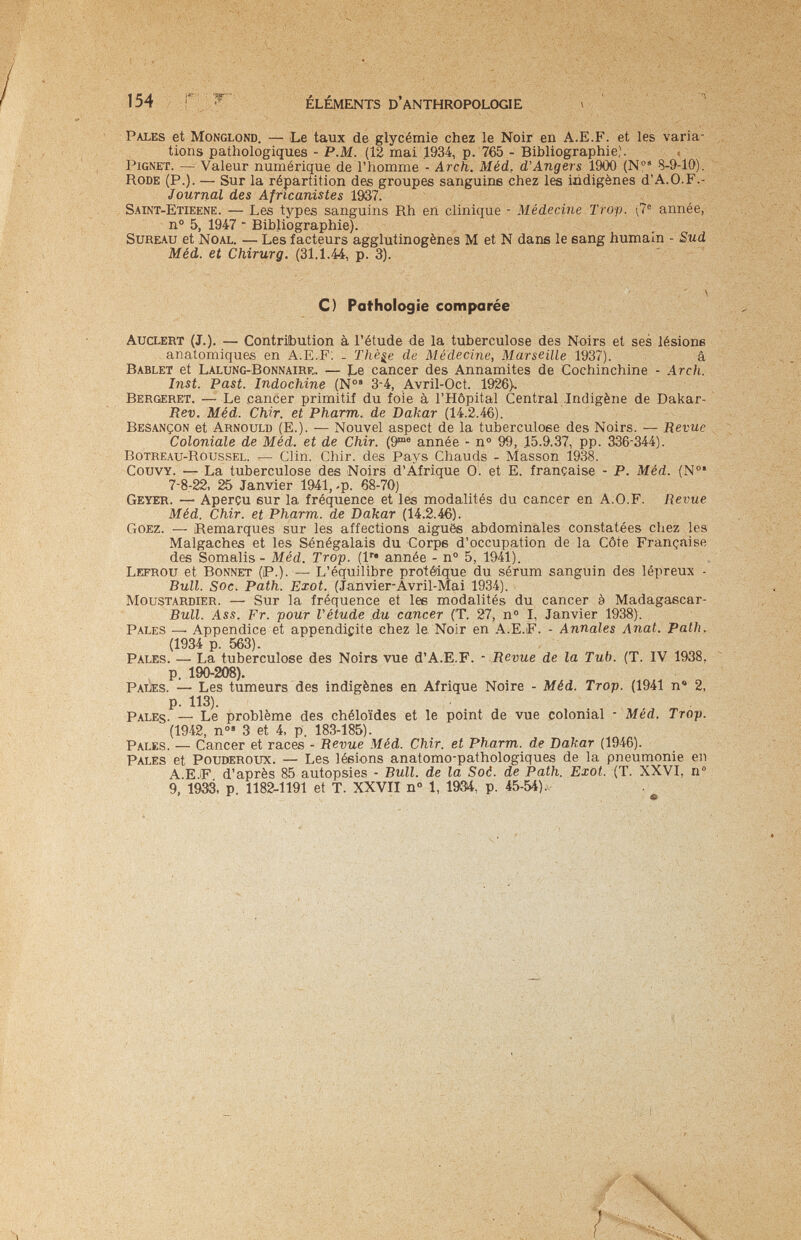 154 ÉLÉMENTS D'anthropologie Pales et Monglond. — Le taux de glycémie chez le Noir en A.E.F. et les varia- ; tions pathologiques - P.M. (12 mai 1934, p. 765 - Bibliographie). , pignet. — Valeur numérique de l'homme - Arch. Méd. d'Angers 1900 (N' 8-9-10). Rode (p.). — Sur la répartition des groupes sanguine chez les indigènes d'A.O.F.- JouTîial des Africanistes 19Ö7. Saint-Etieene. — Les types sanguins Rh en clinique - Médecine Trop. (7® année, n® 5, 1947  Bibliographie). Sureau et Noal. — Les facteurs agglutinogènes M et N dans le sang humain - Sud Méd. et Chirurg. (31.1.44, p. 3). C) Pathologie comparée auclert (J.). — Contribution à l'étude de la tuberculose des Noirs et ses lésions anatomiques en A.E.F; _ Thè^e de Médecine, Marseille 1937). â Bablet et Lalung-Bonnaire» .— Le cancer des Annamites de Cochinchine - Arch. Inst. Past. Indochine (Ñ°' 3-4, Avril-Oct. 1926). Bergeret. — Le cancer primitif du foie à l'Hôpital Central Indigène de Dakar- Rev. Méd. Chir. et Pharm, de Dakar (14.2.46). Besançon et Arnoulb (E.). — Nouvel aspect de la tuberculose des Noirs. — Revue Coloniale de Méd. et de Chir. (9^® année - n° 99, 15.9.37, pp. 336-344). Botreau-Roussel. — Clin. Chir. des Pays Chauds - Masson 1938. CouvY. — La tuberculose des Noirs d'Áfrique 0. et E. française - P. Méd. (№' 7-8-22, 25 Janvier 1941, -p. 68-70) Geyer. — Aperçu eur la fréquence et les modalités du cancer en A.O.F. Revue Méd. Chir. et Pharm, de Dakar (14.2.46). Goez. — ¡Remarques sur les affections aiguës abdominales constatées chez les Malgaches et les Sénégalais du Corpe d'occupation de la Côte Française des Somalis - Méd. Trop, (l'* année - n° 5, 1941). Lefrou et Bonnet (P.). — L'équilibre protélque du sérum sanguin des lépreux - Bull. Soc. Path. Exot. (Janvier*Avril-Mai 1934). Moustardier. — Sur la fréquence et les modalités du cancer à Madagascar- Bull. Ass. Fr. pour Vétude du cancer (T. 27, n° I, Janvier 1938). Pales —• Appendice et appendicite chez le Noir en A.E.F. - Annales Anat. Path. (1934 p. 563). Pales. — La tuberculose des Noirs vue d'A.E.F. - Revue de la Tub. (T. IV 1938, p. 190-208). Palîes. — Les tumeurs des indigènes en Afrique Noire - Méd. Trop. (1941 n® 2, p. 113). Pales. — Le problème des chéloïdes et le point de vue colonial - Méd. Trop. (1942, n°» 3 et 4, p. 183-185). Pales. — Cancer et races - Revue Méd. Chir. et Pharm, de Dakar (1946). Pales et Pouderoxis. — Les lésions anatomo-pathologiques de la pneumonie en A.E.iF d'après 85 autopsies - Bull, de la Soé. de Path. Exot. (T. XXVI, n° 9, 19ЭЗ. p. 1182-1191 et T. XXVII n° 1, 1904, p. 45-54) .v