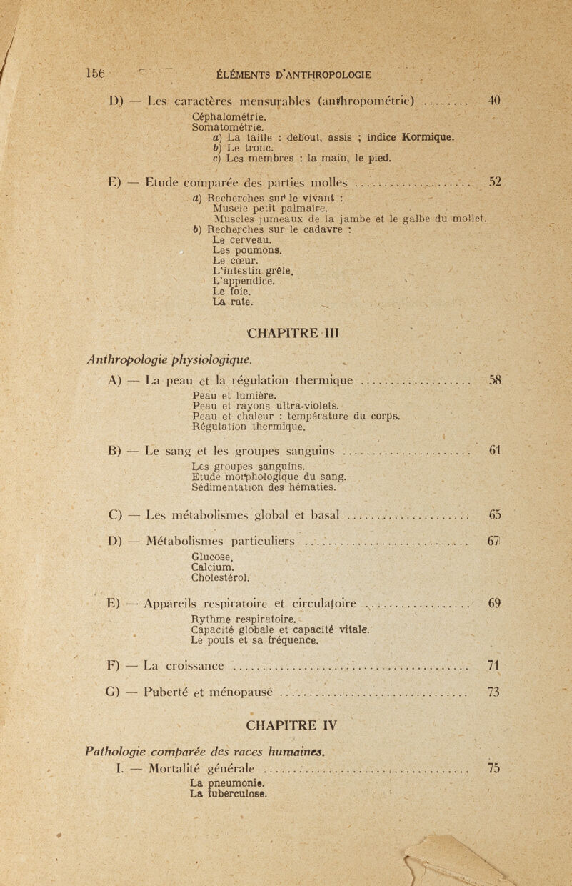 1Ье ÉLÉMENTS D'ANTHROPOLOGIE ■■'■ . v- . • ■ r. ■*■'-'.■< и r:%.^ D) — Les caractères mensvirables (anthropométrie) ' Céphalométrie. Somatométrie. - a) La taille : debout, assis ; indice Kormique. . ' > > b) Le tronc. c) Les membres : la main,, le pied. ; , E) — Etude comparée des parties molles . 52 a) Recherches suivie vivant ; ; ^ Muscle petit palmaire. ' - , ; i Muscles jumeaux de la jambe et le galbe du mo-llet. b) Recherches sur le cadavre ; V: ^ Le cerveau. Les poumons. L»6 CCGUr. . ' '''Vl-' LMntestin grêle. ^ L'appendice. ^ _ . • , ' Le foie. > - V ^ ^ Ч-': CHAPITRE m \ ' ^ A nthrecologie physiologique. ^ i ' ^ A) — La peau et la régulation thermique . . . . . 58 - '  Peau et lumière. Peau et rayons ultra-violets. Peau et chaleur : température du corps. . . ' :  - У Régulation thermique. . ' . '  И) — Le sang et les groupes sanguins ...................... 61 ; Les groupes sanguins. - ■ ^ Z^ - Etude moi'phologique du sang. , . ■ . , v ; ' Sédimentation des hématies. , , , . _ - ' - ' C) — Les métabolismes global et basai. i. 65 D) — Métabolismes particuliars . . .л . . 67 Glucose. ' / Calcium. Cholestérol. E) — Appareils respiratoire et circulatoire 69 . Rythme respiratoire. ■ ' - ^ Capacité globale et capacité vitale.' ;' * Le pouls et sa fréquence. . F)—^ La croissance   71 G) — Puberté et ménopausé ................................. 73 CHAPITRE IV Pathologie comparée des races humaines. \ ' I. — Mortalité générale ... ^.л . 75 - La pneumonie. lu La tuberculose. -f ' t