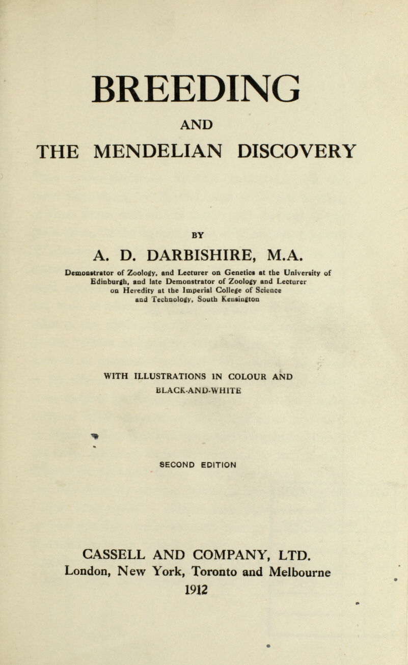 BREEDING AND THE MENDELIAN DISCOVERY BY A. D. DARBISHIRE, M.A. Demoafttrator of Zoology, and Lecturer oa Genetics at the Univereity of Edinburgh, and late Demonstrator of Zoology and Lecturer on Heredity at the Imperial College of Science and Technology, South Kensington WITH ILLUSTRATIONS IN COLOUR AND BLACK-AND-WHITE SECOND EDITION CASSELL AND COMPANY, LTD. London, New York, Toronto and Melbourne 1912