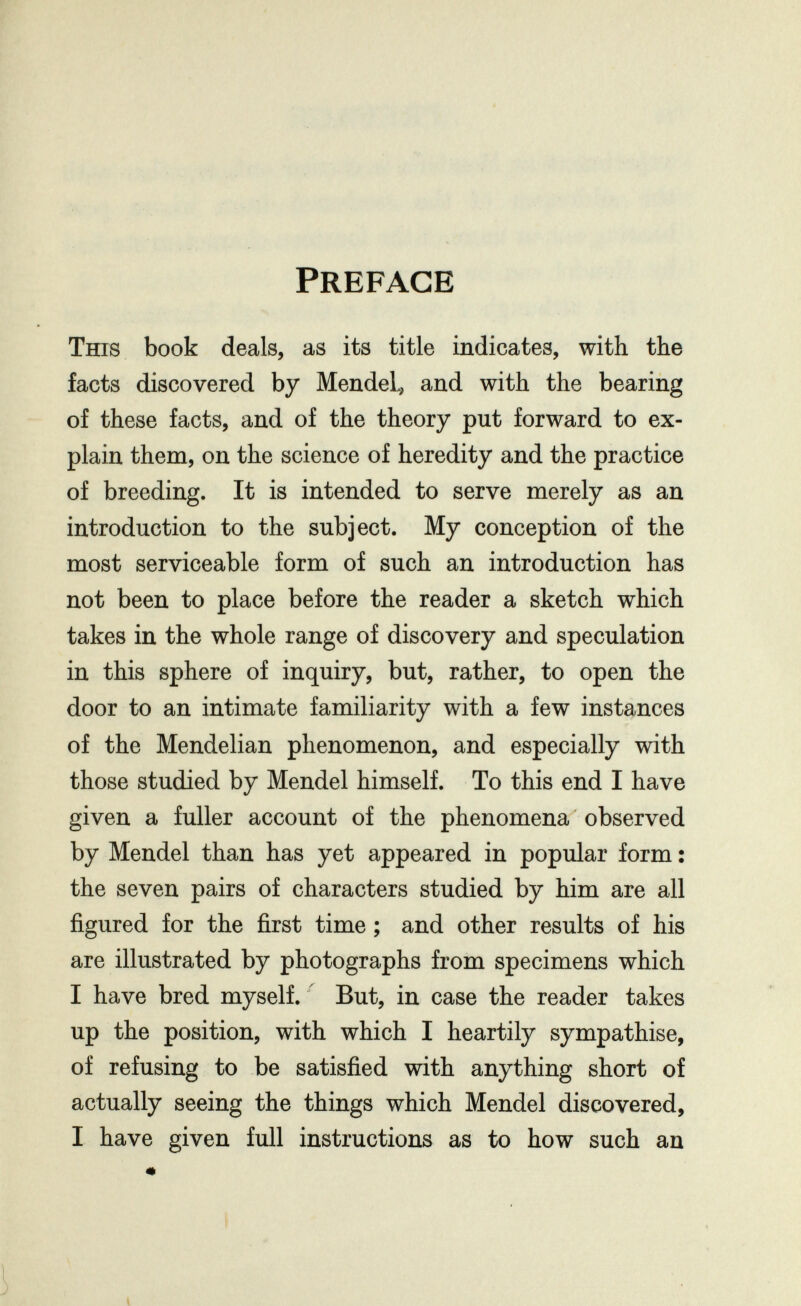 Preface This book deals, as its title indicates, with the facts discovered by Mendel^ and with the bearing of these facts, and of the theory put forward to ex¬ plain them, on the science of heredity and the practice of breeding. It is intended to serve merely as an introduction to the subject. My conception of the most serviceable form of such an introduction has not been to place before the reader a sketch which takes in the whole range of discovery and speculation in this sphere of inquiry, but, rather, to open the door to an intimate familiarity with a few instances of the Mendelian phenomenon, and especially with those studied by Mendel himself. To this end I have given a fuller account of the phenomena observed by Mendel than has yet appeared in popular form : the seven pairs of characters studied by him are all figured for the first time ; and other results of his are illustrated by photographs from specimens which I have bred myself. But, in case the reader takes up the position, with which I heartily sympathise, of refusing to be satisfied with anything short of actually seeing the things which Mendel discovered, I have given full instructions as to how such an « I