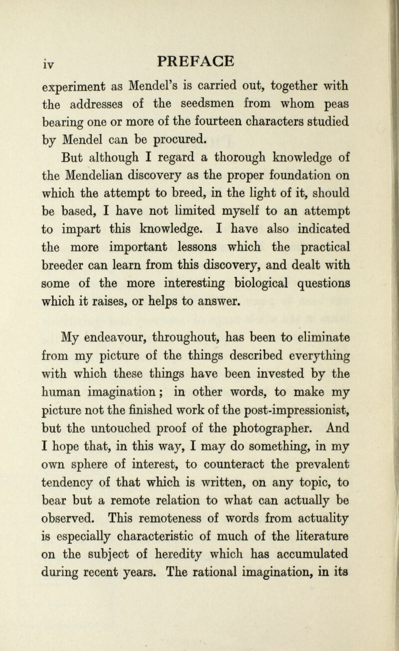 iv PREFACE experiment as Mendel's is carried out, together with the addresses of the seedsmen from whom peas bearing one or more of the fourteen characters studied by Mendel can be procured. But although I regard a thorough knowledge of the Mendelian discovery as the proper foundation on which the attempt to breed, in the light of it, should be based, I have not limited myself to an attempt to impart this knowledge. I have also indicated the more important lessons which the practical breeder can learn from this discovery, and dealt with some of the more interesting biological questions which it raises, or helps to answer. My endeavour, throughout, has been to eliminate from my picture of the things described everything with which these things have been invested by the human imagination; in other words, to make my picture not the finished work of the post-impressionist, but the untouched proof of the photographer. And I hope that, in this way, I may do something, in my own sphere of interest, to counteract the prevalent tendency of that which is written, on any topic, to bear but a remote relation to what can actually be observed. This remoteness of words from actuality is especially characteristic of much of the literature on the subject of heredity which has accumulated during recent years. The rational imagination, in its