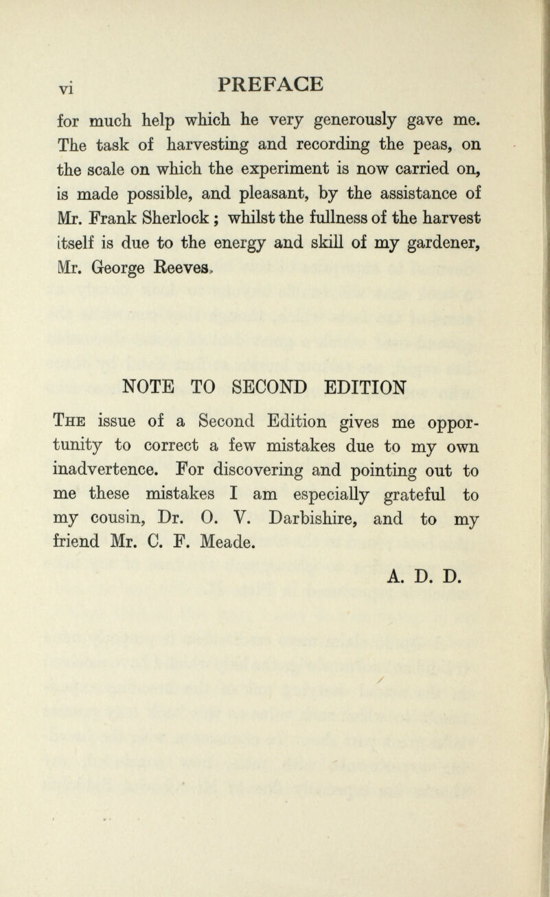 vi PREFACE for much help which he very generously gave me. The task of harvesting and recording the peas, on the scale on which the experiment is now carried on, is made possible, and pleasant, by the assistance of Mr. Frank Sherlock ; whilst the fullness of the harvest itself is due to the energy and skill of my gardener, Mr. George Reeves, NOTE TO SECOND EDITION The issue of a Second Edition gives me oppor¬ tunity to correct a few mistakes due to my own inadvertence. For discovering and pointing out to me these mistakes I am especially grateful to my cousin, Dr. 0. V. Darbishire, and to my friend Mr. C. F. Meade. A. D. D.