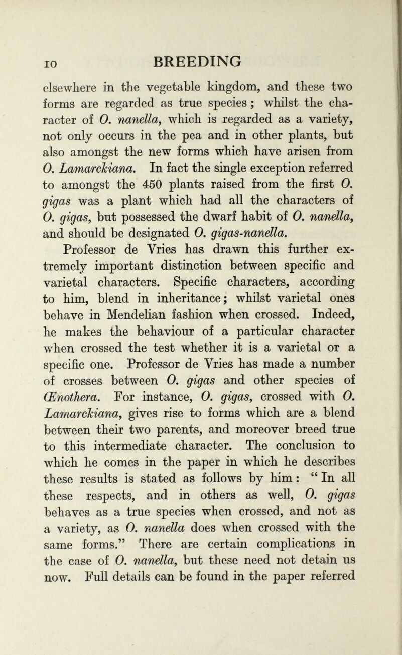 IO BREEDING elsewhere in the vegetable kingdom, and these two forms are regarded as true species ; whilst the cha¬ racter of 0. nanella, which is regarded as a variety, not only occurs in the pea and in other plants, but also amongst the new forms which have arisen from 0, Lamarchiana. In fact the single exception referred to amongst the 450 plants raised from the first 0. gigas was a plant which had all the characters of 0. gigas^ but possessed the dwarf habit of 0. nandla^ and should be designated 0. gigas-nanella. Professor de Vries has drawn this further ex¬ tremely important distinction between specific and varietal characters. Specific characters, according to him, blend in inheritance; whilst varietal ones behave in Mendelian fashion when crossed. Indeed, he makes the behaviour of a particular character when crossed the test whether it is a varietal or a specific one. Professor de Vries has made a number of crosses between 0. gigas and other species of Œnothera, For instance, 0. gigas^ crossed with 0. Lamarckiana, gives rise to forms which are a blend between their two parents, and moreover breed true to this intermediate character. The conclusion to which he comes in the paper in which he describes these results is stated as follows by him : In all these respects, and in others as well, 0. gigas behaves as a true species when crossed, and not as a variety, as 0. nanella does when crossed with the same forms. There are certain complications in the case of 0. nanella, but these need not detain us now. Full details can be found in the paper referred