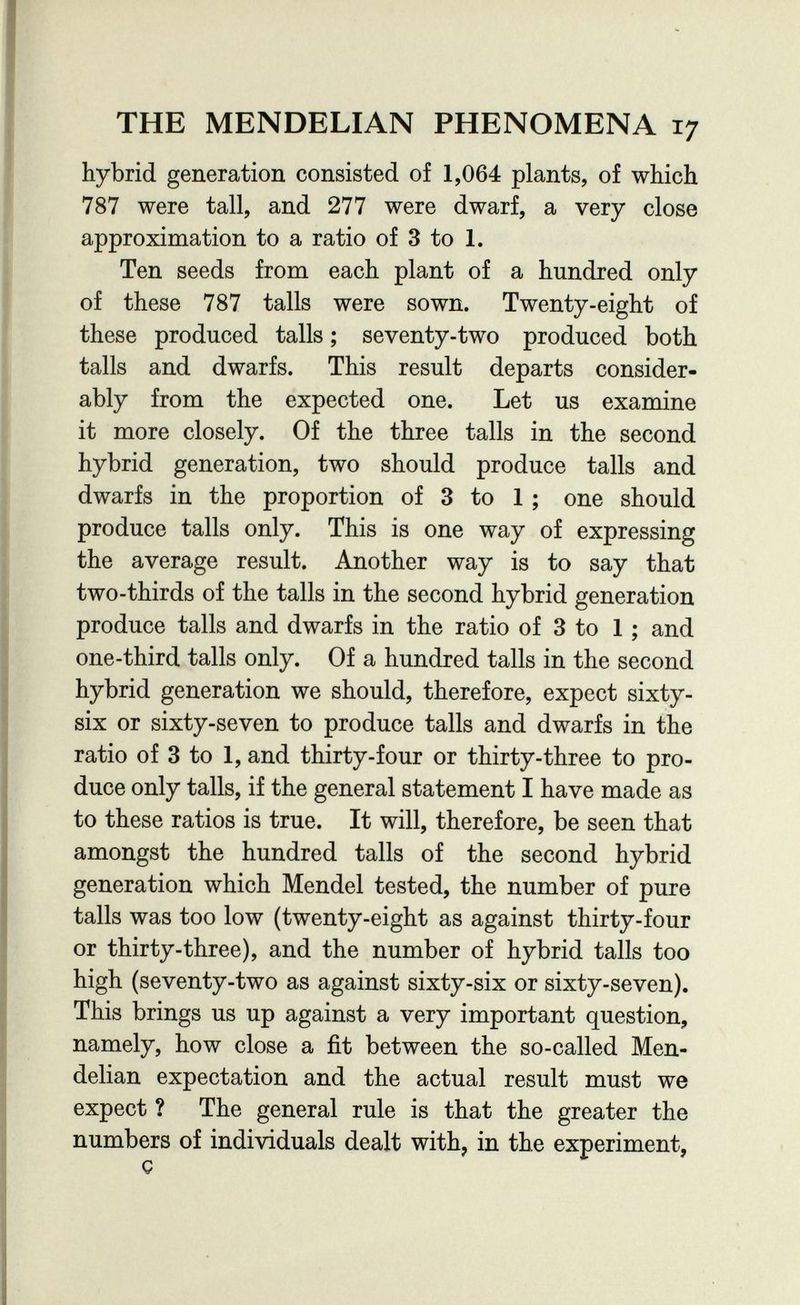 THE MENDELIAN PHENOMENA 17 hybrid generation consisted of 1,064 plants, of which 787 were tall, and 277 were dwarf, a very close approximation to a ratio of 3 to 1. Ten seeds from each plant of a hundred only of these 787 talis were sown. Twenty-eight of these produced talis ; seventy-two produced both talis and dwarfs. This result departs consider¬ ably from the expected one. Let us examine it more closely. Of the three talis in the second hybrid generation, two should produce tails and dwarfs in the proportion of 3 to 1 ; one should produce talis only. This is one way of expressing the average result. Another way is to say that two-thirds of the talis in the second hybrid generation produce talis and dwarfs in the ratio of 3 to 1 ; and one-third talis only. Of a hundred tails in the second hybrid generation we should, therefore, expect sixty- six or sixty-seven to produce tails and dwarfs in the ratio of 3 to 1, and thirty-four or thirty-three to pro¬ duce only talis, if the general statement I have made as to these ratios is true. It will, therefore, be seen that amongst the hundred tails of the second hybrid generation which Mendel tested, the number of pure tails was too low (twenty-eight as against thirty-four or thirty-three), and the number of hybrid talis too high (seventy-two as against sixty-six or sixty-seven). This brings us up against a very important question, namely, how close a fit between the so-called Men- delian expectation and the actual result must we expect ? The general rule is that the greater the numbers of individuals dealt with, in the experiment, Ç