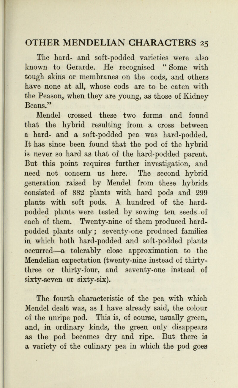 OTHER MENDELIAN CHARACTERS 25 The hard- and soft-podded varieties were also known to Gerarde. He recognised  Some with tough skins or membranes on the cods, and others have none at all, whose cods are to be eaten with the Peason, when they are young, as those of Kidney Beans. Mendel crossed these two forms and found that the hybrid resulting from a cross between a hard- and a soft-podded pea was hard-podded. It has since been found that the pod of the hybrid is never so hard as that of the hard-podded parent. But this point requires further investigation, and need not concern us here. The second hybrid generation raised by Mendel from these hybrids consisted of 882 plants with hard pods and 299 plants with soft pods. A hundred of the hard- podded plants were tested by sowing ten seeds of each of them. Twenty-nine of them produced hard- podded plants only ; seventy-one produced families in which both hard-podded and soft-podded plants occurred—a tolerably close approximation to the Mendelian expectation (twenty-nine instead of thirty- three or thirty-four, and seventy-one instead of sixty-seven or sixty-six). The fourth characteristic of the pea with which Mendel dealt was, as I have already said, the colour of the unripe pod. This is, of course, usually green, and, in ordinary kinds, the green only disappears as the pod becomes dry and ripe. But there is a variety of the culinary pea in which the pod goes