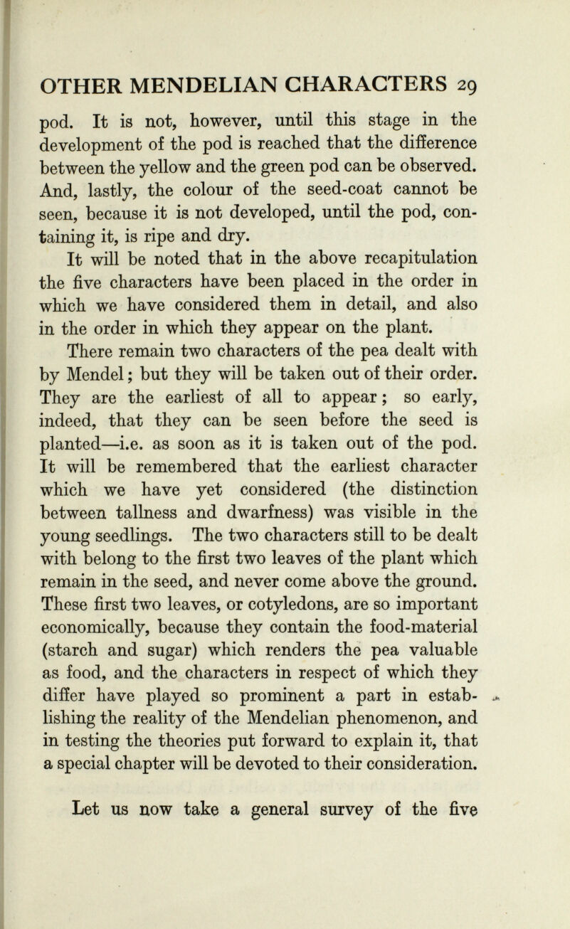 OTHER MENDELIAN CHARACTERS 29 pod. It is not, however, until this stage in the development of the pod is reached that the difference between the yellow and the green pod can be observed. And, lastly, the colour of the seed-coat cannot be seen, because it is not developed, until the pod, con¬ taining it, is ripe and dry. It will be noted that in the above recapitulation the five characters have been placed in the order in which we have considered them in detail, and also in the order in which they appear on the plant. There remain two characters of the pea dealt with by Mendel ; but they will be taken out of their order. They are the earliest of all to appear ; so early, indeed, that they can be seen before the seed is planted—i.e. as soon as it is taken out of the pod. It will be remembered that the earliest character which we have yet considered (the distinction between tallness and dwarfness) was visible in the young seedlings. The two characters still to be dealt with belong to the first two leaves of the plant which remain in the seed, and never come above the ground. These first two leaves, or cotyledons, are so important economically, because they contain the food-material (starch and sugar) which renders the pea valuable as food, and the characters in respect of which they differ have played so prominent a part in estab¬ lishing the reality of the Mendelian phenomenon, and in testing the theories put forward to explain it, that a special chapter will be devoted to their consideration. Let us now take a general survey of the five