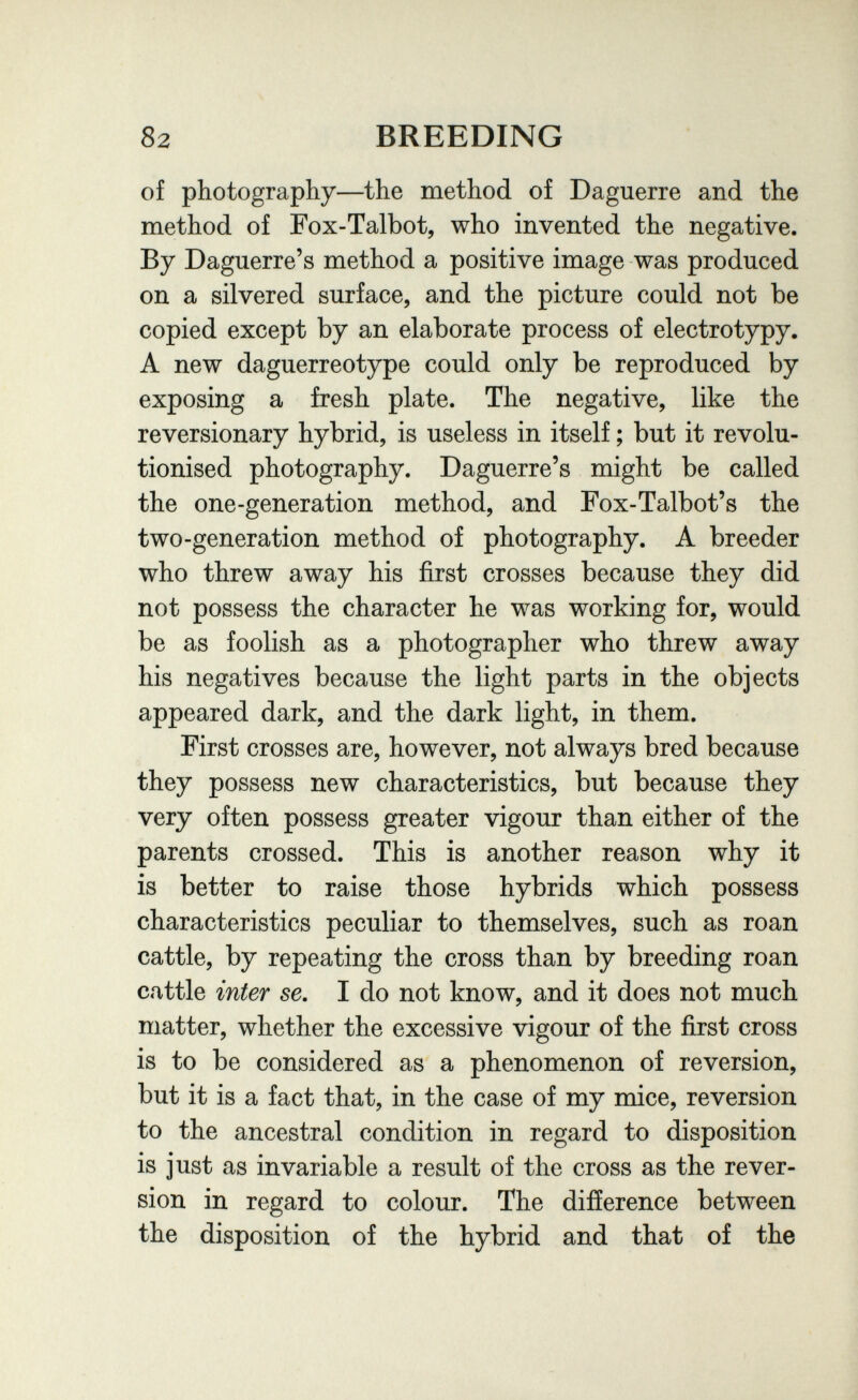 82 BREEDING of photography—the method of Daguerre and the method of Fox-Talbot, who invented the negative. By Daguerre's method a positive image was produced on a silvered surface, and the picture could not be copied except by an elaborate process of electrotypy. A new daguerreotype could only be reproduced by exposing a fresh plate. The negative, like the reversionary hybrid, is useless in itself ; but it revolu¬ tionised photography. Daguerre's might be called the one-generation method, and Fox-Talbot's the two-generation method of photography. A breeder who threw away his first crosses because they did not possess the character he was working for, would be as foolish as a photographer who threw away his negatives because the light parts in the objects appeared dark, and the dark light, in them. First crosses are, however, not always bred because they possess new characteristics, but because they very often possess greater vigour than either of the parents crossed. This is another reason why it is better to raise those hybrids which possess characteristics peculiar to themselves, such as roan cattle, by repeating the cross than by breeding roan cattle inter se. I do not know, and it does not much matter, whether the excessive vigour of the first cross is to be considered as a phenomenon of reversion, but it is a fact that, in the case of my mice, reversion to the ancestral condition in regard to disposition is just as invariable a result of the cross as the rever¬ sion in regard to colour. The difference between the disposition of the hybrid and that of the