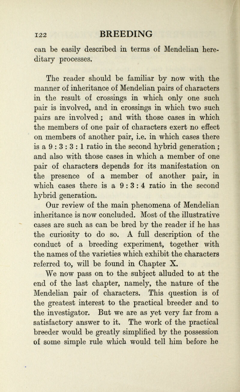 122 BREEDING can be easily described in terms of Mendelian here¬ ditary processes. The reader should be familiar by now with the manner of inheritance of Mendelian pairs of characters in the result of crossings in which only one such pair is involved, and in crossings in which two such pairs are involved ; and with those cases in which the members of one pair of characters exert no effect on members of another pair, i.e. in which cases there is a 9 : 3 : 3 : 1 ratio in the second hybrid generation ; and also with those cases in which a member of one pair of characters depends for its manifestation on the presence of a member of another pair, in which cases there is a 9:3:4 ratio in the second hybrid generation. Our review of the main phenomena of Mendelian inheritance is now concluded. Most of the illustrative cases are such as can be bred by the reader if he has the curiosity to do so. A full description of the conduct of a breeding experiment, together with the names of the varieties which exhibit the characters referred to, will be found in Chapter X. We now pass on to the subject alluded to at the end of the last chapter, namely, the nature of the Mendelian pair of characters. This question is of the greatest interest to the practical breeder and to the investigator. But we are as yet very far from a satisfactory answer to it. The work of the practical breeder would be greatly simplified by the possession of some simple rule which would tell him before he